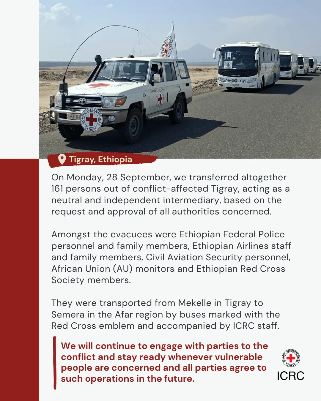 Ethiopia On Monday, 28 September, we transferred altogether 161 persons out of conflict-affected Tigray, acting as a neutral and independent intermediary, based on the request and approval of all authorities concerned.   Amongst the evacuees were Ethiopian Federal Police personnel and family members, Ethiopian Airlines staff and family members, Civil Aviation Security personnel, African Union (AU) monitors and Ethiopian Red Cross Society members.  They were transported from Mekelle in Tigray to Semera in the Afar region by buses marked with the Red Cross emblem and accompanied by ICRC staff.  We will continue to engage with parties to the conflict and stay ready whenever vulnerable people are concerned and all parties agree to such operations in the future.