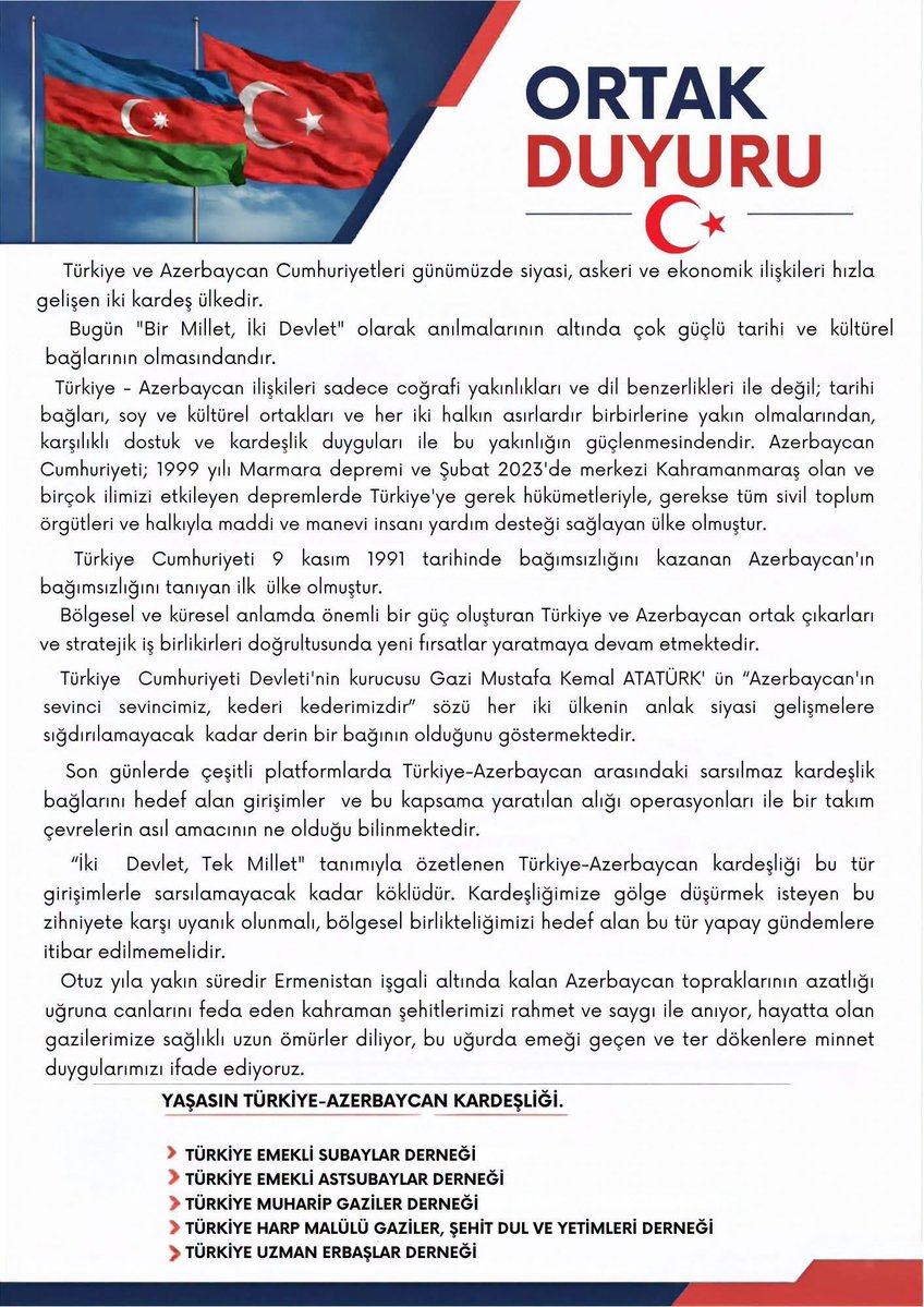 MardinSehitGazi's tweet photo. ORTAK DUYURU
Türkiye ve Azerbaycan Cumhuriyetleri günümüzde siyasi, askeri ve ekonomik ilişkileri hızla gelişen iki kardeş ülkedir.
Bugün “Bir Millet, İki Devlet” olarak anılmalarının altında çok güçlü tarihi ve kültürel bağlarının olmasındandır.
Türkiye-Azerbaycan ilişkileri sadece coğrafi yakınlıkları ve dil benzerlikleri ile değil; tarihi bağları, soy ve kültürel ortaklıkları ve her iki halkın asırlardır birbirlerine yakın olmalarından, karşılıklı dostluk ve kardeşlik duyguları ile bu yakınlığın güçlenmesindendir. Azerbaycan Cumhuriyeti; 1999 yılı Marmara depremi ve Şubat 2023’de merkezi Kahramanmaraş olan ve birçok ilimizi etkileyen depremlerde Türkiye’ye gerek hükümetleriyle, gerekse tüm sivil toplum örgütleri ve halkıyla maddi ve manevi insani yardım desteği sağlayan ülke olmuştur.
Türkiye Cumhuriyeti 9 Kasım 1991 tarihinde bağımsızlığını kazanan Azerbaycan’ın bağımsızlığını tanıyan ilk ülke olmuştur.
Bölgesel ve küresel anlamda önemli bir güç oluşturan Türkiye ve Azerbaycan ortak çıkarları ve stratejik iş birlikleri doğrultusunda yeni fırsatlar yaratmaya devam etmektedir.
Türkiye Cumhuriyeti Devleti’nin kurucusu Gazi Mustafa Kemal ATATÜRK’ün “Azerbaycan’ın sevinci sevincimiz, kederi kederimizdir” sözü her iki ülkenin anlık siyasi gelişmelere sığdırılamayacak kadar derin bir bağının olduğunu göstermektedir. 
Son günlerde çeşitli platformlarda Türkiye-Azerbaycan arasındaki sarsılmaz kardeşlik bağlarını hedef alan girişimler ve bu kapsamda yaratılan algı operasyonları ile bir takım çevrelerin asıl amacının ne olduğu bilinmektedir. 
“İki Devlet, Tek Millet” tanımıyla özetlenen Türkiye-Azerbaycan kardeşliği bu tür girişimlerle sarsılamayacak kadar köklüdür. Kardeşliğimize gölge düşürmek isteyen bu zihniyete karşı uyanık olunmalı, bölgesel birlikteliğimizi hedef alan bu tür yapay gündemlere itibar edilmemelidir.
Otuz yıla yakın süredir Ermenistan işgali altında kalan Azerbaycan topraklarının azatlığı uğruna canlarını feda eden kahraman şehitlerimizi rahmet ve saygı ile anıyor, hayatta olan gazilerimize sağlıklı uzun ömürler  diliyor, bu uğurda emeği geçen ve ter dökenlere minnet duygularımızı ifade ediyoruz. 
YAŞASIN TÜRKİYE-AZERBAYCAN KARDEŞLİĞİ.

TÜRKİYE EMEKLİ SUBAYLAR DERNEĞİ
TÜRKİYE EMEKLİ ASTSUBAYLAR DERNEĞİ
TÜRKİYE MUHARİP GAZİLER DERNEĞİ
TÜRKİYE HARP MALULÜ GAZİLER, ŞEHİT DUL VE YETİMLERİ DERNEĞİ
TÜRKİYE UZMAN ERBAŞLAR DERNEĞİ

#azerbaycan
#türkiye