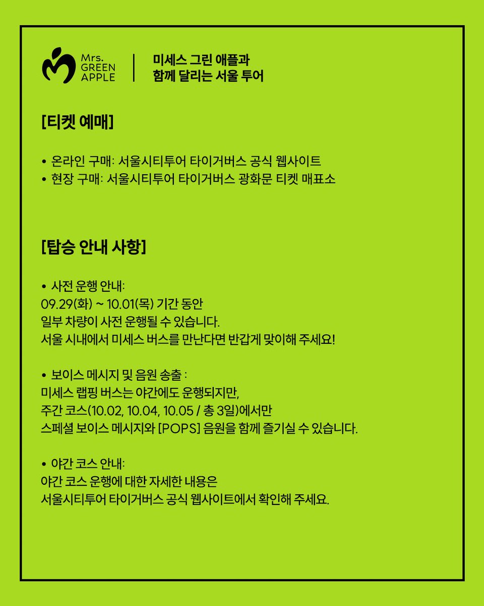 umusickorea's tweet photo. 🍏미세스 그린 애플과 함께 달리는 서울 도심, 특별한 시티투어를 지금 떠나보세요!🚍

달리는 버스 안 특별한 보이스 메시지와 함께 코스 곳곳에 숨겨진 미세스 전광판 스팟을 찾아보세요!

운행 코스와 예매 방법 등 자세한 내용은 카드뉴스에서 바로 확인하실 수 있습니다.

티켓은 서울시티투어 타이거버스 공식 웹사이트(https://t.co/yZnrdPvR3u) 및 광화문 티켓 매표소(중구 태평로1가 68-2)에서 예매 가능합니다.

🍏Hop on the special Seoul City Tour and ride through the heart of the city with Mrs. GREEN APPLE!🚍

[Operating Schedule & Route]
• Official Run: Oct 2 (Fri), Oct 4 (Sun), Oct 5 (Mon) (3 days only)
• Operating Hours: 09:20 (First departure) – 16:50 (Last departure), approx. 90 mins per full circuit
• Route: Gwanghwamun > Myeong-dong > N Seoul Tower > Dongdaemun > Insadong > Gyeongbokgung (Circular route)

[Special Highlights]
• Point 1: A surprise on-bus voice message from the members exclusively for passengers
• Point 2: Enjoy tracks from the new album [POPS] while riding through downtown Seoul

[Spot Mrs. GREEN APPLE! Billboard SPOT]
Catch Mrs. GREEN APPLE on major digital billboards along the daytime route!

• Gwanghwamun (Dong-A Ilbo Building) 1 Cheonggyecheon-ro, Jongno-gu
• Myeong-dong (Chungmu Building) 103 Toegye-ro, Jung-gu
• Dongdaemun (Koibito) 215 Jangchungdan-ro, Jung-gu
• Dongdaemun (Maxtyle) 3 Majang-ro, Jung-gu

*Screening times may vary depending on on-site conditions and cannot be confirmed in advance. They may not precisely align with the bus passing times.

[Ticket Reservation]
• Online: Seoul City Tour Tiger Bus official website (https://t.co/yZnrdPvR3u)
• On-site: Seoul City Tour Tiger Bus Gwanghwamun Ticket Box (68-2, Taepyeongno 1-ga, Jung-gu)

[Notice for Passengers]
• Pre-run Notice: Certain wrapped buses may operate in advance from Sep 29 (Tue) to Oct 1 (Thu). If you spot the bus in downtown Seoul, be sure to say hello!
• Voice Message & Music Broadcast: The wrapped bus also runs during the night; however, the special voice message and [POPS] album tracks are available exclusively on the daytime course during the 3-day official period (Oct 2, Oct 4, Oct 5).
• Night Course: For more details on the night course schedule and route, please check the Seoul City Tour Tiger Bus official website.

#미세스그린애플 #MrsGREENAPPLE #MGA #POPS @AORINGOHUZIN