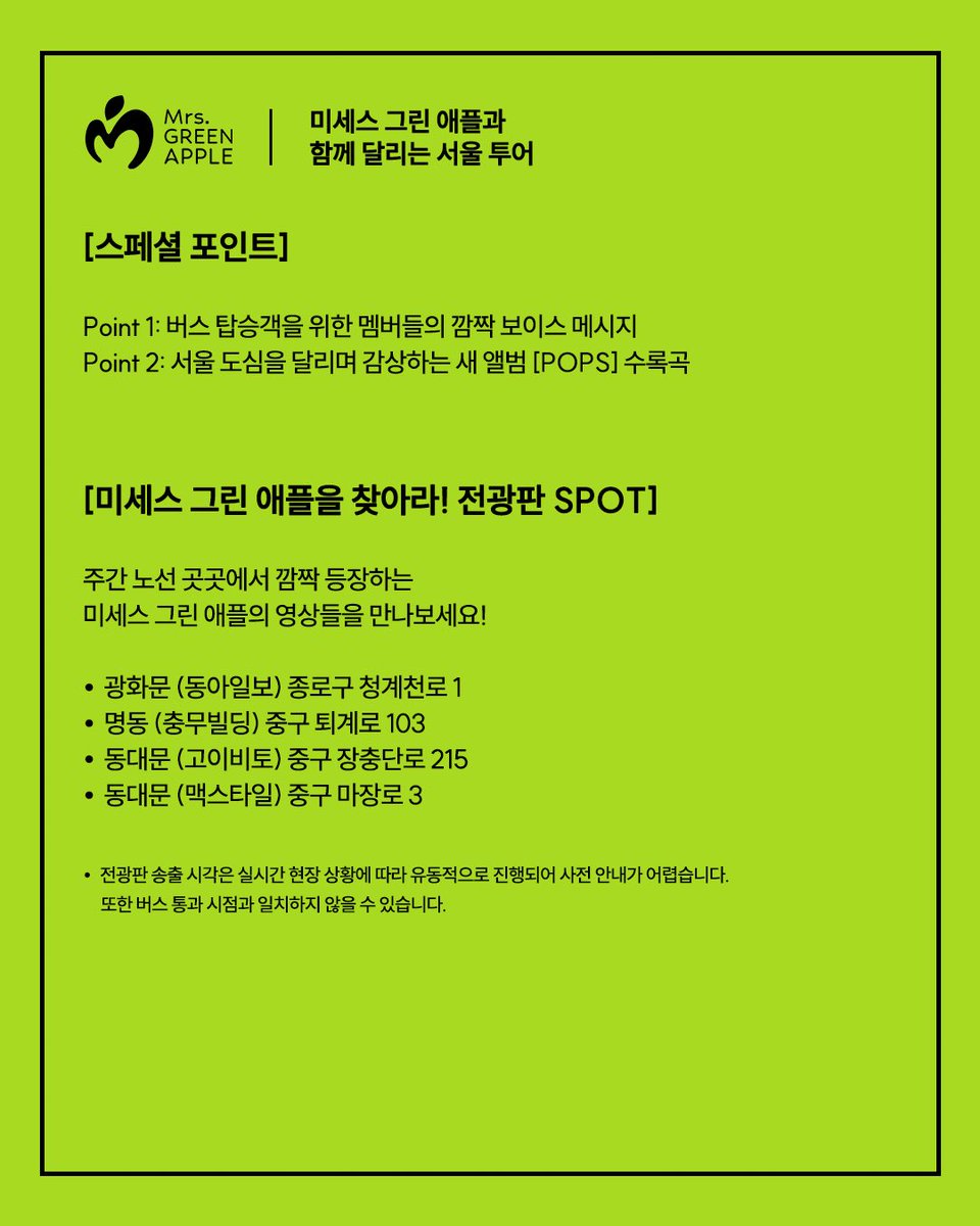 umusickorea's tweet photo. 🍏미세스 그린 애플과 함께 달리는 서울 도심, 특별한 시티투어를 지금 떠나보세요!🚍

달리는 버스 안 특별한 보이스 메시지와 함께 코스 곳곳에 숨겨진 미세스 전광판 스팟을 찾아보세요!

운행 코스와 예매 방법 등 자세한 내용은 카드뉴스에서 바로 확인하실 수 있습니다.

티켓은 서울시티투어 타이거버스 공식 웹사이트(https://t.co/yZnrdPvR3u) 및 광화문 티켓 매표소(중구 태평로1가 68-2)에서 예매 가능합니다.

🍏Hop on the special Seoul City Tour and ride through the heart of the city with Mrs. GREEN APPLE!🚍

[Operating Schedule & Route]
• Official Run: Oct 2 (Fri), Oct 4 (Sun), Oct 5 (Mon) (3 days only)
• Operating Hours: 09:20 (First departure) – 16:50 (Last departure), approx. 90 mins per full circuit
• Route: Gwanghwamun > Myeong-dong > N Seoul Tower > Dongdaemun > Insadong > Gyeongbokgung (Circular route)

[Special Highlights]
• Point 1: A surprise on-bus voice message from the members exclusively for passengers
• Point 2: Enjoy tracks from the new album [POPS] while riding through downtown Seoul

[Spot Mrs. GREEN APPLE! Billboard SPOT]
Catch Mrs. GREEN APPLE on major digital billboards along the daytime route!

• Gwanghwamun (Dong-A Ilbo Building) 1 Cheonggyecheon-ro, Jongno-gu
• Myeong-dong (Chungmu Building) 103 Toegye-ro, Jung-gu
• Dongdaemun (Koibito) 215 Jangchungdan-ro, Jung-gu
• Dongdaemun (Maxtyle) 3 Majang-ro, Jung-gu

*Screening times may vary depending on on-site conditions and cannot be confirmed in advance. They may not precisely align with the bus passing times.

[Ticket Reservation]
• Online: Seoul City Tour Tiger Bus official website (https://t.co/yZnrdPvR3u)
• On-site: Seoul City Tour Tiger Bus Gwanghwamun Ticket Box (68-2, Taepyeongno 1-ga, Jung-gu)

[Notice for Passengers]
• Pre-run Notice: Certain wrapped buses may operate in advance from Sep 29 (Tue) to Oct 1 (Thu). If you spot the bus in downtown Seoul, be sure to say hello!
• Voice Message & Music Broadcast: The wrapped bus also runs during the night; however, the special voice message and [POPS] album tracks are available exclusively on the daytime course during the 3-day official period (Oct 2, Oct 4, Oct 5).
• Night Course: For more details on the night course schedule and route, please check the Seoul City Tour Tiger Bus official website.

#미세스그린애플 #MrsGREENAPPLE #MGA #POPS @AORINGOHUZIN