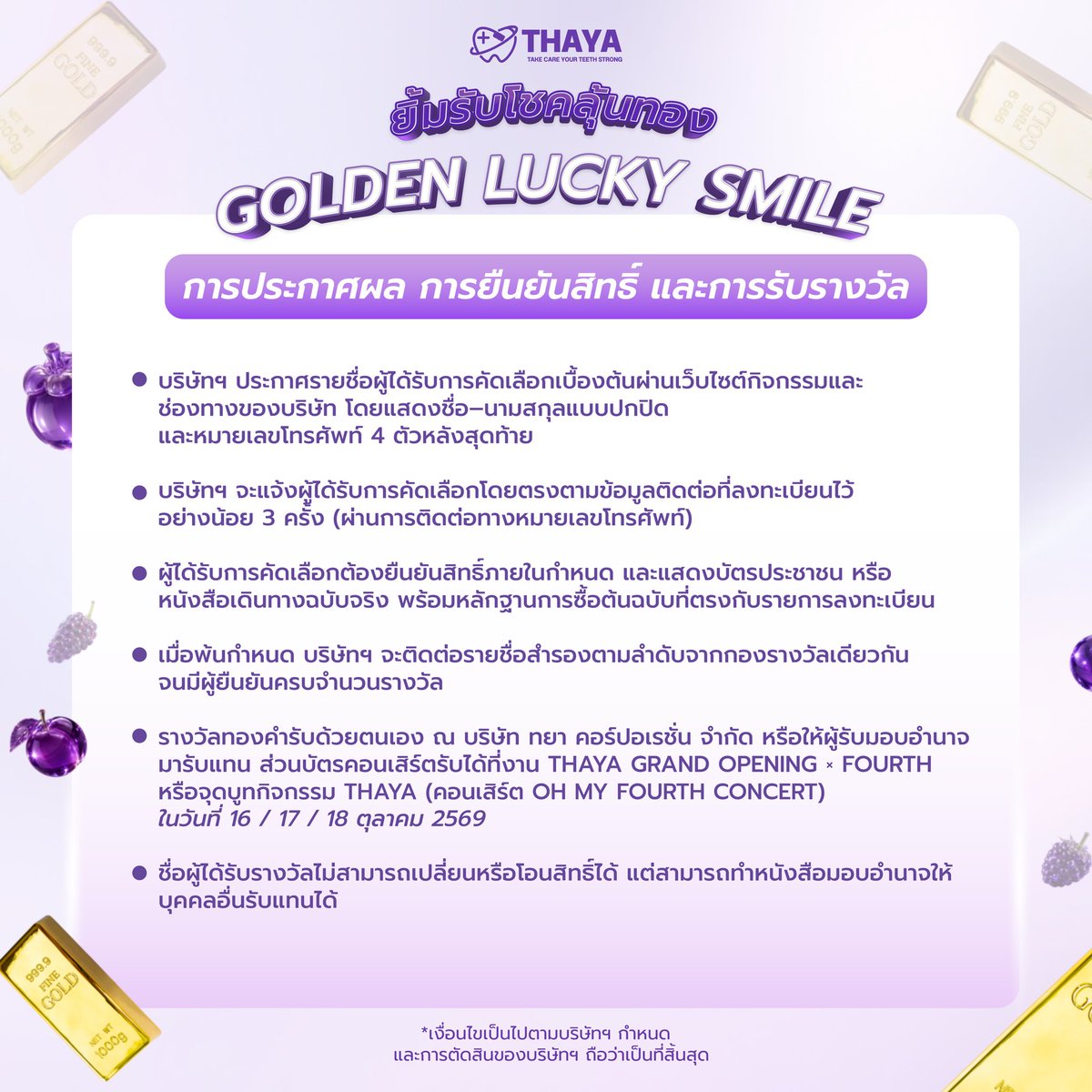THAYACORPORATIO's tweet photo. 📢 ประกาศกติกาการรับรางวัล GOLDEN LUCKY SMILE 💜✨

สำหรับผู้ได้รับการคัดเลือกจากกิจกรรม THAYA เตรียมตัวให้พร้อม! 🎉
ทั้ง ทองคำ 🏆 และ บัตรคอนเสิร์ต OH MY FOURTH CONCERT 🎫

📌 กำหนดการสำคัญ
• รับรางวัล/ยืนยันการรับรางวัล: 1 ต.ค. 2569
• ยืนยันข้อมูลภายใน 2 ต.ค. 2569 เวลา 18.00 น.
• บัตรคอนเสิร์ตรับได้วันที่ 3 ต.ค. 2569 เวลา 11.00–18.00 น.
หรือกรณีไม่สะดวกรับในวันงาน สามารถติดต่อรับตามรายละเอียดที่บริษัทกำหนด

💛 รางวัลทองคำ
ทองคำ 1 บาท | 50 สตางค์ | 1 สลึง
🎫 บัตร OH MY FOURTH CONCERT จำนวน 60 รางวัล

อย่าลืมอ่านรายละเอียดและเงื่อนไขการรับรางวัลให้ครบถ้วนก่อนยืนยันนะคะ 💜

#GoldenLuckySmile 
#เปลี่ยนมาใช้ติดใจแน่นอน 
#BrushAndBright
#THAYAOralCare 
#THAYAxFOURTH