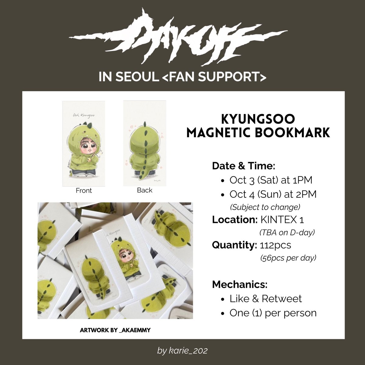 karie_202's tweet photo. ✨ <DAY OFF> Seoul Concert Fan Support ✨

🎁 Kyungsoo Magnetic Bookmark 🦖

Date & Time:
• October 3 (Sat) - 1PM
• October 4 (Sun) - 2PM
Location: KINTEX 1 (TBA on D-day)

Quantity: 112pcs (56pcs per day)

Mechanics:
• Like & Retweet
• One (1) per person

✨ <DAY OFF> 서울 콘서트 팬 서포트 나눔 ✨

🎁 경수 자석 책갈피 🦖

날짜와 시간:
• 10월 3일(토) - 오후 1시
• 10월 4일(일) - 오후 2시
장소: KINTEX 1 (당일 공지)

수량 : 112개 (하루 56개)

인증:
• 좋아요와 리트윗
• 1인당 1매

🎨 @_akaEmmy (Thank you, Emmy! 💖)

#도경수  #DOHKYUNGSOO  #DAY_OFF