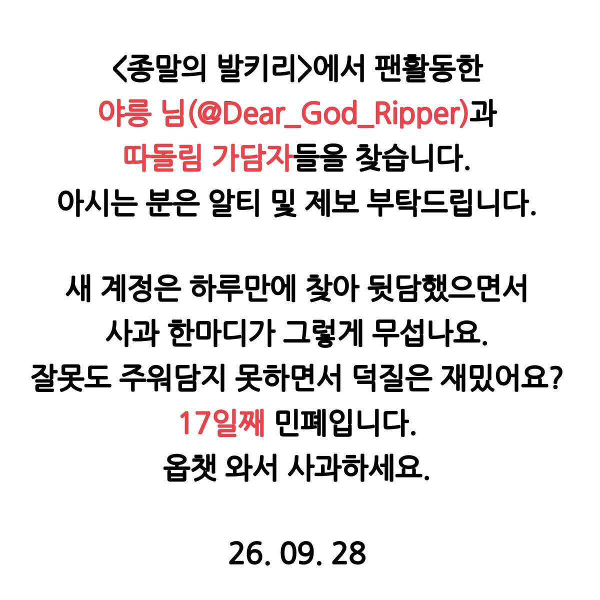 dlimgye's tweet photo. #공론화 #드친소 #종말의발키리_트친소 #RT #사찾글
해시 오용 죄송합니다. 원본트 알티 및 제보 부탁드립니다.

종말의 발키리 활동한 야릉 님(@Dear_God_Ripper)을 찾습니다. 가담자도 제보받습니다.

오픈채팅 찾아오기가 17일씩이나 걸릴 일인가요?
내가 그랬다, 잘못했다. 어려워요? https://t.co/BSg4WxrpJU
