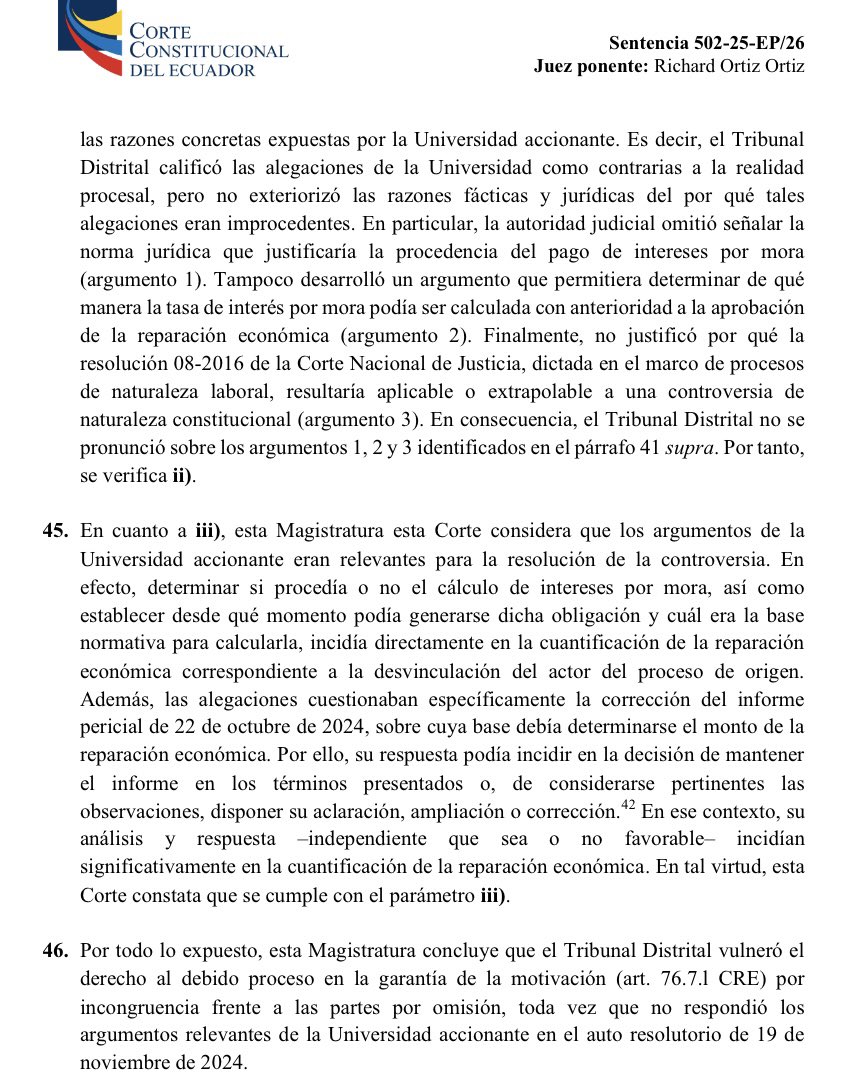 VeronicaLHM's tweet photo. 🔵Acción de protección e intereses por mora que no proceden 

🔹Un profesor fue desvinculado de la Universidad de Babahoyo.

🔹Él presentó una acción de protección que perdió en primera instancia y ganó en Sala Provincial.

🔹La Sala Provincial dictó varias medidas de reparación, entre ellas, ordenó el pago de remuneraciones y beneficios sociales dejados de percibir, más los respectivos intereses desde la separación del cargo.

🔹En el proceso de cuantificación económica ante el Tribunal Contencioso Administrativo, el perito 1 presentó su informe. 

🔹El perito 1 determinó que el monto a cancelar era de $892.828,72 y al IESS $46.894,29

🔹Se observó el peritaje y se pidió aclaración

🔹El perito 1 presentó su informe aclaratorio y concluyó que la U debía pagar $562.098,00 y al IESS $27.681,92 

🔹El Tribunal dejó sin efecto el nombramiento del perito 1. 

🔹La perito 2 presentó su informe y concluyó que la U debía pagar $318.716,62

🔹La perito 2 informó que, para el cálculo de intereses “aplicó la resolución 08-2016 de la Corte Nacional de Justicia”.

🔹La Universidad señaló que el informe pericial no indicaba qué norma permitía aplicar una tasa de interés por mora. 

🔹La Universidad manifestó que los intereses por mora sólo podían generarse después de la resolución que disponga la reparación económica.

🔹La Universidad cuestionó que el cálculo de intereses se hubiera sustentado en la resolución de la CNJ, pues ésta correspondería a procesos de naturaleza  laboral y no podía ser extrapolable a juicios de naturaleza constitucional.

🔹El Tribunal Contencioso resolvió que el monto a pagar era de $318.716,62 y agregó:

“… se hace conocer que su alegación respecto a que el informe pericial se ha empleada la tasa de mora para el cálculo de intereses no corresponde a la realidad procesal, sin que exista mérito para ordenar la realización de una nueva pericia”.

🔹La Universidad presentó una acción extraordinaria de protección y ganó.

🔺La Universidad de Babahoyo ganó porque el Tribunal Distrital calificó las alegaciones de la Universidad como “contrarias a la realidad procesal”, pero no exteriorizó las razones fácticas y jurídicas del por qué tales alegaciones eran improcedentes. 

🔹En particular, dijo la CC, 

▶️Los jueces del Tribunal Distrital omitieron señalar cuál era la norma que justificara la procedencia del pago de intereses por mora y 

▶️Tampoco desarrollaron argumentos que permitieran determinar de qué manera la tasa de interés por mora podía ser calculada con anterioridad a la aprobación de la reparación económica.

🔺Al ser argumentos relevantes y no contestarlos, los jueces de Tribunal Distrital vulneraron la motivación por incurrir en el vicio de incongruencia frente a las partes por omisión.

Sentencia No. 502-25-EP/26