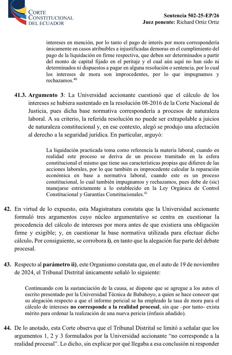 VeronicaLHM's tweet photo. 🔵Acción de protección e intereses por mora que no proceden 

🔹Un profesor fue desvinculado de la Universidad de Babahoyo.

🔹Él presentó una acción de protección que perdió en primera instancia y ganó en Sala Provincial.

🔹La Sala Provincial dictó varias medidas de reparación, entre ellas, ordenó el pago de remuneraciones y beneficios sociales dejados de percibir, más los respectivos intereses desde la separación del cargo.

🔹En el proceso de cuantificación económica ante el Tribunal Contencioso Administrativo, el perito 1 presentó su informe. 

🔹El perito 1 determinó que el monto a cancelar era de $892.828,72 y al IESS $46.894,29

🔹Se observó el peritaje y se pidió aclaración

🔹El perito 1 presentó su informe aclaratorio y concluyó que la U debía pagar $562.098,00 y al IESS $27.681,92 

🔹El Tribunal dejó sin efecto el nombramiento del perito 1. 

🔹La perito 2 presentó su informe y concluyó que la U debía pagar $318.716,62

🔹La perito 2 informó que, para el cálculo de intereses “aplicó la resolución 08-2016 de la Corte Nacional de Justicia”.

🔹La Universidad señaló que el informe pericial no indicaba qué norma permitía aplicar una tasa de interés por mora. 

🔹La Universidad manifestó que los intereses por mora sólo podían generarse después de la resolución que disponga la reparación económica.

🔹La Universidad cuestionó que el cálculo de intereses se hubiera sustentado en la resolución de la CNJ, pues ésta correspondería a procesos de naturaleza  laboral y no podía ser extrapolable a juicios de naturaleza constitucional.

🔹El Tribunal Contencioso resolvió que el monto a pagar era de $318.716,62 y agregó:

“… se hace conocer que su alegación respecto a que el informe pericial se ha empleada la tasa de mora para el cálculo de intereses no corresponde a la realidad procesal, sin que exista mérito para ordenar la realización de una nueva pericia”.

🔹La Universidad presentó una acción extraordinaria de protección y ganó.

🔺La Universidad de Babahoyo ganó porque el Tribunal Distrital calificó las alegaciones de la Universidad como “contrarias a la realidad procesal”, pero no exteriorizó las razones fácticas y jurídicas del por qué tales alegaciones eran improcedentes. 

🔹En particular, dijo la CC, 

▶️Los jueces del Tribunal Distrital omitieron señalar cuál era la norma que justificara la procedencia del pago de intereses por mora y 

▶️Tampoco desarrollaron argumentos que permitieran determinar de qué manera la tasa de interés por mora podía ser calculada con anterioridad a la aprobación de la reparación económica.

🔺Al ser argumentos relevantes y no contestarlos, los jueces de Tribunal Distrital vulneraron la motivación por incurrir en el vicio de incongruencia frente a las partes por omisión.

Sentencia No. 502-25-EP/26