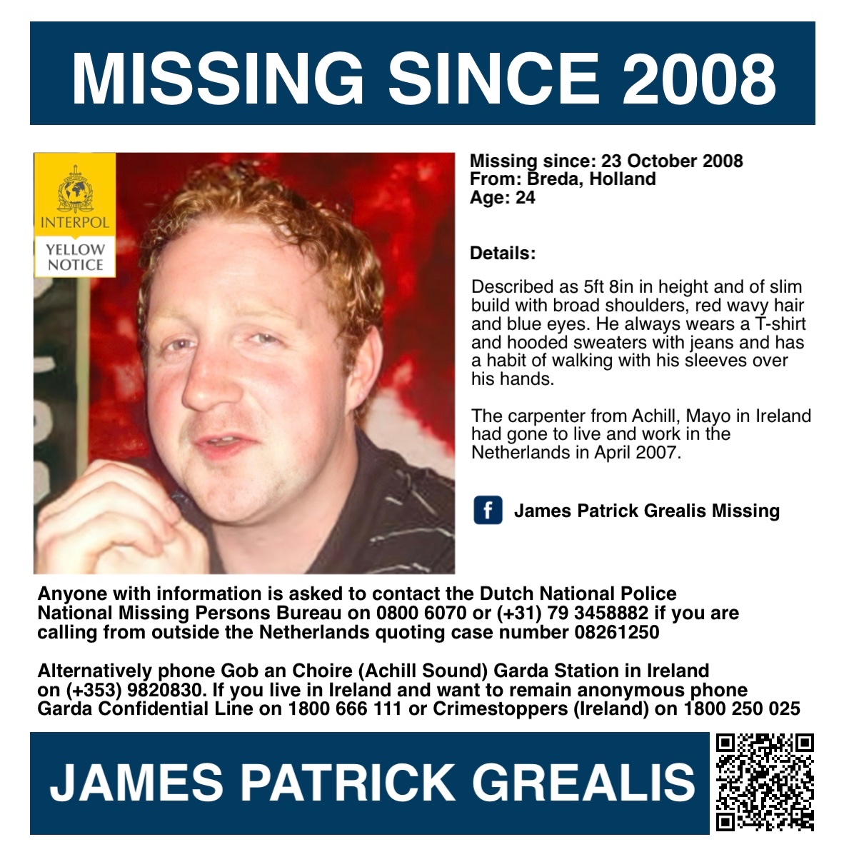 MisPersSupport's tweet photo. It is 18 years since James went missing, please keep his family in your thoughts 🙏🏻  

ANNIVERSARY APPEAL - JAMES PATRICK GREALIS

James Patrick Grealis was 24 years old when he went missing on 23 October 2008 from Breda in Holland. He is a carpenter from Achill, Co. Mayo in Ireland and had gone to live and work in the Netherlands in April 2007.

Having been laid off from his job in Eindhoven on 17 October, James travelled to Breda to look for work as he was familiar with the area. The last confirmed sighting was when he checked out from a hostel in Breda on 23 October.

Described as 5ft 8in in height and of slim build with broad shoulders, James has red wavy hair and blue eyes. He always wears a T-shirt and hooded sweaters with jeans and has a habit of walking with his sleeves over his hands.

The Grealis family has travelled to the Netherlands frequently over of the years, performing their own searches, putting up posters and to gain media interest. They hired a private detective and in 2010 offered a substantial reward, all to no avail.

Anyone with information is asked to contact the Dutch National Police, National Missing Persons Bureau on 0800 6070 or (+31) 79 3458882 if you are calling from outside the Netherlands quoting case number 08261250. Gardai at Gob an Choire (Achill Sound) in Ireland can also be contacted on (+35) 39820830.

Dutch National Police:
https://t.co/wu6ay67j22

January 2019 TV appeal:
https://t.co/iQD52lE5rU

Missing Irish People:
https://t.co/6MTg4BSgmd

Facebook:
https://t.co/Rcea25TsCL

#FindJPGrealis #MissingPersonsSupport @HelenGrealis