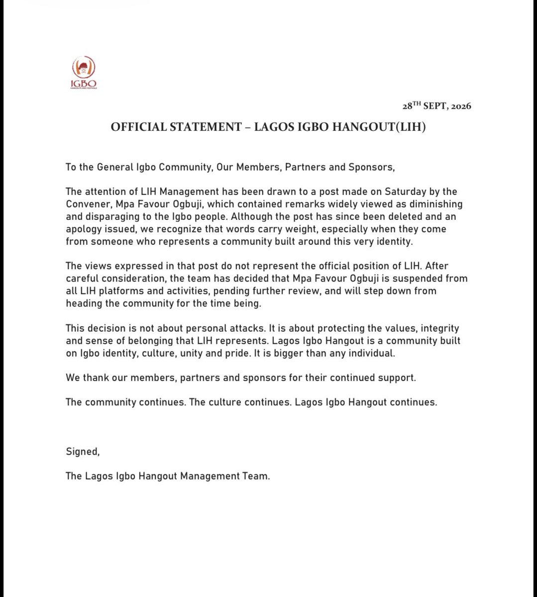 IgboHangFest's tweet photo. To the General Igbo Community, Our Members, Partners and Sponsors,

LIH Management has taken note of a post made on Saturday 26th September 2026 by the Convener, MpaOgbuji Favour, which contained remarks widely viewed as diminishing and disparaging to the Igbo people. Although the post has since been deleted and an apology issued, we recognize that words carry weight, especially when they come from someone who represents a community built around this very identity.

The views expressed in that post do not represent the official position of LIH. After careful consideration, the team has decided to suspend MpaOgbuji Favour from all LIH platforms and activities, pending further review, and to step down from heading the community for the time being.

This decision is not about personal attacks. It is about protecting the values, integrity, and sense of belonging that LIH represents. Lagos Igbo Hangout is a community built on Igbo identity, culture, unity, and pride. It is bigger than any individual.

We thank our members, partners, and sponsors for their continued support.

The community continues. The culture continues. Lagos Igbo Hangout continues.

Signed,
The Lagos Igbo Hangout Management 
Team.