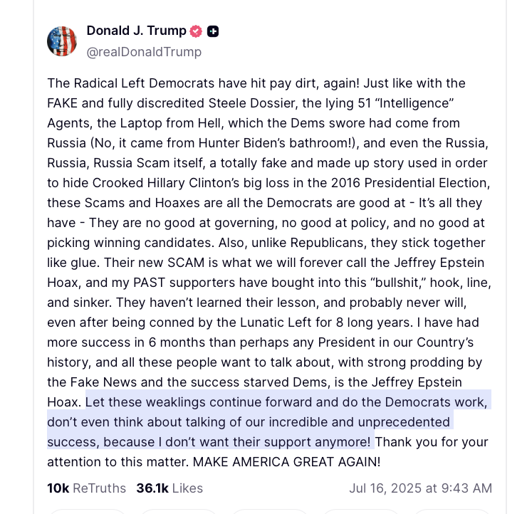 Villgecrazylady's tweet photo. On Tuesday July 15, 2025 Charlie Kirk devoted his show to talking about the Epstein and urging Trump to reverse course and release all the files.

On Wednesday July 16, 2025 Donald Trump posted on Truth that the Jeffrey Epstein files are a "hoax" and the people calling for them to be released are his *PAST* supporters. He ended this psychotic rant with a proclamation that he did not want their support anymore. 

Obviously this was directed at Charlie (which is why Trump didn't give a F what happened to him). But it was also directed at us. 

That obese son of bitch has made it perfectly clear he doesn't want or need our vote; so don't get mad that so many of us are happy to oblige.