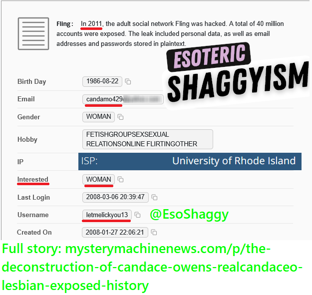 EsoShaggy's tweet photo. Candace Owens is a lesbian who cheated on her husband George Farmer in 2022 with a woman. 

4 data leaks from 2007/2008 gay dating profiles connect to her emails, including a University of Rhode Island one. 

The "Christian tradwife" lied to her audience about everything. The data leaks are from 2011 & 2016, respectively, before her rise to fame. 

The accounts themselves date back nearly 20 years. This was before Candace was known, let alone before her birthday, location, and emails were public. Multiple have not been logged into for over 10-15 years and they were utilized for years.

One account was logged into on January 12th, 2022, while she was married and had kids.

"Candamo" is short for "Candace Amber Owens". The 429 in her usernames and emails stands for her birthday, April 29th.

Candamo429 is incredibly specific. The only instance of it being used is for Candace Owens' 2008 YouTube channel, which features a video with her face, voice, and name in the credits for a URI video.

Only 1 Candace Amber Owens attended the University of Rhode Island from 2007-2010. One dating profile is named "Cdot429", which matches Candace's mid 2015 Cdotamber Flickr page and her email Cdotamber429. Cdotamber, Cdot429 and Cdotamber429 are specific.

Every single one of the profiles is solely oriented towards women, with multiple identifying as lesbian and even the bi ones only expressing an interest in women. The way these websites work is if you select "interested in women," only women show up, listing as bi wouldn't make men appear.

Getting into the profiles, 3 were on one site. One, Fling, was on another but is only visible via a 2011 data leak.

Profile 1 - LickyouinRI: Candace Owens describes her sexuality as bi, but only lists an interest in seeking out women. Candace's bio has a savant-like tone.

This account details Candace's desire and passion for the female anatomy. She considers herself an expert at this.

The email attached to this account is an EDU email for the University of Rhode Island and links to her MySpace page. That MySpace page has her name and features a previously unknown photo of Candace in Young Steff's music video. 

Profile 2 - collegefuck5: Candace states her intentions in her name. Candace exclusively shows interest in women and licking them.

It also requests a group session with a female couple! No men allowed by the author of "Make Him a Sandwich". That's despite listing herself as bi. 

This profile is important because it was last logged into on January 12th, 2022, years after her marriage and first child. 

There's no reason to log in again and not delete your gay dating account as a married woman with children. That is, unless you're cheating on your husband with a woman. 

I tested it, and it takes about 4 clicks to delete your account on this site. You don't even need access to your email. Even if Candace lost access to her email, she could delete her account easily. Yet she logged in and didn't! 

Candace hilariously lists her race as "East Indian" because her grandfather who came from St. Thomas.

This dating profile mentions being a college student from Kingston, Rhode Island, where the University of Rhode Island has its main campus. 

Profile 3 - cdot429: Candace Owens lists herself as "lesbian" and states her location is Stamford, Connecticut, her hometown. This profile solicits a discreet encounter with "no strings attached." Candace last used this profile in 2013, confirming she identifies as a lesbian.

The height matches Candace Owens. The email is linked to a Candace Owens from Stamford, CT, who goes by "Candamo429". 

Profile 4 - letmelickyou13. This profile is accessible via leaks. All that is shown is that it's exclusively interested in women.

This profile continues the licking theme.

The IP address for this 2008 account is linked to the University of Rhode Island's public IP address, which matches the period when Candace attended URI.

None of these profiles indicate any interest in men. Candace might have dated men, but it appears that, at an intimate level, she only likes her own gender. Candace is solely sapphic.

The reality is the assassination plot by French legionaries and Israel never existed. The French intelligence service, the Directorate General for External Security (DGSE), and Mossad could have found what I did, yet they never played this card.

They were never truly looking into her because Candace Owens isn't a threat to their power. Why would they skip to assassination over blackmail? Candace Owens is no serious threat to the powerful. They see her as a joke to be mocked.

Using Candace's worldview, Mossad or the DGSE would have blackmailed her; they would release this. 
There are only 2 explanations: I'm the greatest of all time and have stronger capabilities than both the state of France and Israel. Or neither Israel nor France considered her a threat to enough to investigate. 

I'm a private citizen with no government connections and no backers, yet I found proof of Candace Owens being a female-oriented adultress over multiple major intelligence services, including Mossad.

Candace Owens has been fundamentally lying about who she is. She lied about her private life. Candace publicly stated there's no dirt on her and she spends all her time between church and her children. She's incredibly duplicitous.

Candace's brand is based on authenticity, Christianity, and being pro-traditional family. Candace can't even be honest about her race, let alone who she is attracted to.

Candace Owens has accused countless people of being homosexual, with no evidence. Everyone from Taylor Swift to Eminem, to Nick Fuentes, to Blake Lively, to Erika Kirk. As it turns out, the only person who has any documentation of same sex attraction is Candace Owens herself.

Candace is free to present proof, like dating profiles. I have 4 pieces of evidence that show Candace Owens is what she accuses others of.

Candace Owens routinely accuses others of being homosexual without proof. I brought the proof that she's projecting her own insecurities. Candace's catchphrase is "fake and gay", she sells merch with this.

If Candace Owens is cheating on her husband by logging onto her dating profile for women, why should you trust her?
What do you actually know about Candace?

Candace has based her entire life around a lie. She has misled her audience and put her ego before her family.

Candace is a phony who has systematically lied about every aspect of her life, her marriage, and her entire worldview. There is nobody more dishonest, subversive, and hypocritical.

Candace betrayed millions of her own fans who look to her for truth. She mocked the people who believed in her. Candace made a joke out of her own "traditional Catholic" beliefs.

One of the 10 Commandments is "Thou shalt not commit adultery." Jesus, in the Sermon on the Mount, stated: "I say to you that everyone who looks at a woman to lust for her has already committed adultery with her in his heart."

By the definition within Christianity, even if she took no action, Candace Owens cheated on George Farmer with a girl.

Candace Owens betrayed her marriage. Candace Owens betrayed God. Candace Owens betrayed her fanbase. Even if Candace had an open marriage, she is scandalizing her husband and going against God.

The Candace opposition must come together. Candace Owens can be defeated if we all work together under my authority as the man who defeated Candace Owens. This is winnable if you choose victory and stop playing into Candace's endless back-and-forth.

This is the opportunity of a lifetime everyone has been waiting for. Up until now, the approach people have taken against Candace has only strengthened her cult and grown her audience. The ongoing dynamic must be changed.

Regardless of political stripe, we must all come together to defeat the single biggest political podcaster in the world. Together, we can defeat Candace, but only with your help and support.

Check the alt text or my profile for the full article.