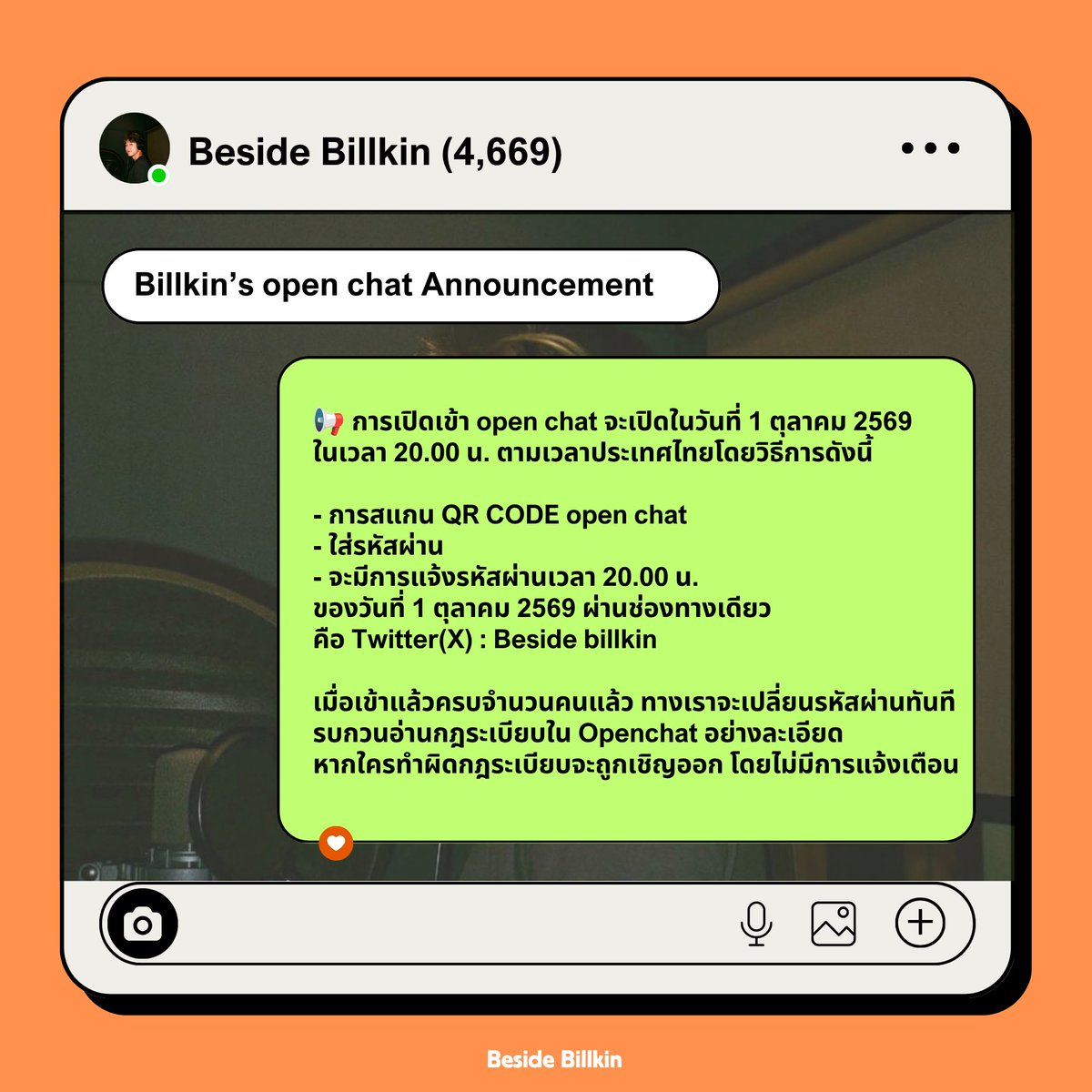 BesideBillkin's tweet photo. 📢 ประกาศเรื่อง การเปิดเข้า Open chat #Besidebillkin (Billkin’s open chat Announcement)

ห้อง Open chat จะเปิดในวันที่ 1 ตุลาคม 2569 นี้ ในเวลา 20.00 น. ตามเวลาประเทศไทย โดยวิธีการดังนี้

- สแกน QR CODE open chat และใส่รหัสผ่าน 
- จะมีการแจ้งรหัสผ่านเวลา 20.00 น. ของวันที่ 1 ตุลาคม ผ่านช่องทางเดียว คือ X : Beside billkin 

เมื่อเข้าแล้วครบจำนวนคนแล้ว ทางเราจะเปลี่ยนรหัสผ่านทันที เข้าไปแล้ว รบกวนอ่านกฎระเบียบบ้านอย่างละเอียด หากใครทำผิดกฎระเบียบจะถูกเชิญออกจากบ้านโดยไม่มีการแจ้งเตือนค่ะ 

———

The open chat will be ready for get in on 1st October 2026 (8.00 PM) GMT+7 with the process as follows :
- QR Code & Password will be posted via Twitter BesideBillkin only. 
- QR Code and Password will be posted at 8.00 PM (GMT+7)

The password will be changed immediately after the amount of member has reached the quota. 

Please read the rules and regulations carefully. Fail to comply with rules and regulations will be banned without prior notice. 

#Bbillkin #บิวกิ้น