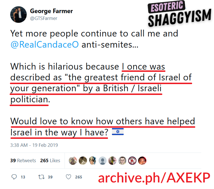 EsoShaggy's tweet photo. George Farmer is a Hebrew-speaking, anti-semitism hate speech laws advocate, connected to Israeli politicians & Chabad Lubavitch.

I uncovered the Husband of Candace's deleted Twitter where he made dozens of pro-Israel remarks. Farmer gloated he's "helped Israel" praised by an Israeli-British politcian.

This isn't my opinion, Candace Owens herself referred to George Farmer on February 9th 2019 as "one of the biggest supporters of Israel in the UK". So Candace is well aware of her husband's beliefs.

George Farmer on April 19th, 2019 stated "I love Israel, I love the Jews, and love the Jewish holy texts that I studied in their original language".
If any other spouse of a major conservative figure said this, Candace would dedicate a whole episode to it.

Candace once described George Farmer as "one of the biggest supporters of Israel in the UK".

Never once has Candace ever brought up her husband and business partner's strongly pro Israel views or the fact he speaks Hebrew.
Candace regularly covers Israel and clips that have Hebrew, yet somehow her husband's proficiency in the Jewish language has never once been mentioned.

George Farmer boosted opinion pieces by Alan Dershowitz attacking Palestine. Candace goes "free Palestine" all day, while the man who owns her business' last words on it were advocating for a 1 state pro Israel solution.

Perhaps even more odd, George Farmer attended the Algemeiner's 2019 Jewish 100 Gala. The Algemeiner is a Hasidic news journal founded at the behest of the Rebbe Menachem Mendel Schneerson.

It is currently owned by Simon Jacobson, who worked directly as a transcriber for the Rebbe himself and wrote a best selling novel on the religious teachings of the Rebbe.

The Algemeiner itself has ties to the Zionist organization of America, B'nai B'rith, and even the Anti-Defamation League with it's former head Abraham Foxman being on the Algemeiner's board. The Algemeiner still publishes ADL pieces calling for anti semitism to be banned.

Candace Owens invokes the idea of "Frankism" constantly. "Frankism" as Candace terms it, is essentially the belief a messiah for jews has arrived. The problem is, Frankism died off in the 1700s.

The closest modern equivalent would be the Meshichists, a more radical sect of Chabad that believe the Rebbe was the literal messiah who will being in the End of Days, otherwise known as the apocalypse. 
The Algemeiner is run by the most ardent Meshichists who openly plot and promote the building of the Third Temple.

George Farmer was married to Candace Owens while he was attending these elite radically religious Jewish networking events, the same ones Candace rails against.

The Jewish 100, or J100 gala is quite exclusive Algemeiner event, it featured Donald Trump in 2015 three months before he announced his campaign, multiple foreign heads of state and countless celebrities. 

George Farmer is an advocate for anti-semitism hate speech laws, the same that would land his own wife in jail.