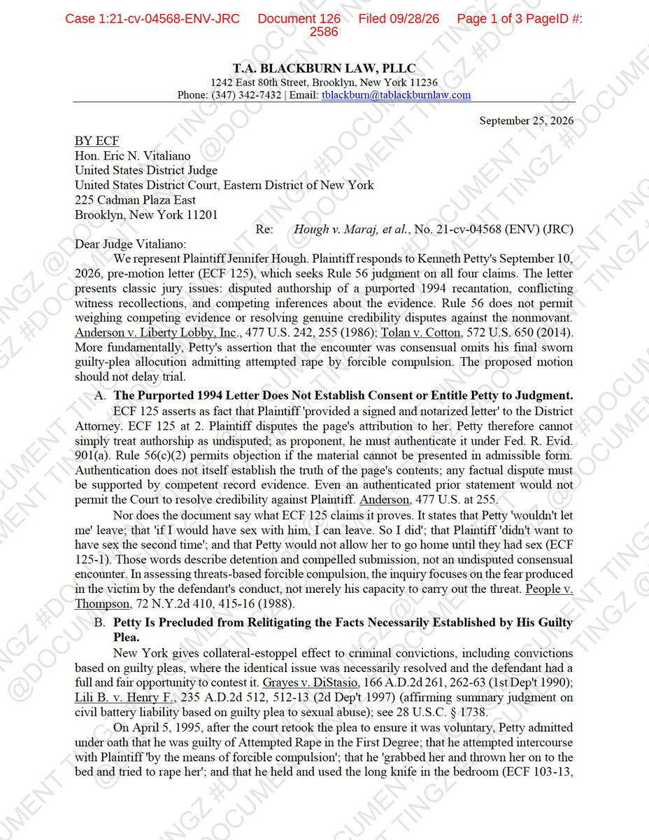 DocumentTingz's tweet photo. ⚖️COURT UPDATE⚖️Jennifer Hough has filed her RESPONSE opposing Kenneth Petty’s request to pursue SUMMARY JUDGMENT on all four remaining claims in their federal lawsuit.
And Hough is not merely asking the Court to reject Petty’s arguments.
She is also asking for permission to CROSS-MOVE for PARTIAL SUMMARY JUDGMENT against Petty on her assault-and-battery claim.
The response was filed September 28, 2026 in the Eastern District of New York.
Hough argues that Petty’s proposed summary-judgment motion presents disputed facts and credibility questions that should be decided by a JURY, not resolved by the judge before trial.
One of the biggest disputes concerns the alleged 1994 recantation letter.
Petty previously argued that Hough signed and notarized a document saying portions of her allegations were false and that he was “not a rapist.”
Hough now disputes that the document is attributable to her and argues Petty would first have to AUTHENTICATE it.
But Hough makes another argument:
Even if the document is authenticated, she says its own language does NOT establish a consensual sexual encounter.
According to her response, the document says Petty did the following👇🏾👇🏾👇🏾
• Would not let her leave
• Told her she could leave if she had sex with him
• Would not allow her to go home until they had sex
• Was told she did not want to have sex again
Hough argues those statements describe COMPULSION, not undisputed consent.
She also relies heavily on Kenneth Petty’s 1995 GUILTY PLEA.
According to Hough’s filing, Petty admitted under oath that he was guilty of Attempted Rape in the First Degree and that he attempted intercourse with Hough by “forcible compulsion.”
Hough says Petty also admitted that he grabbed her, threw her onto a bed, attempted to rape her and possessed a long knife in the bedroom.
Her attorneys argue that Petty should be legally PRECLUDED from relitigating facts that were necessarily established through that guilty plea.
Hough therefore wants permission to cross-move for PARTIAL SUMMARY JUDGMENT on her assault-and-battery claim and for an order establishing the issues necessarily determined by Petty’s conviction.
The filing also attacks Petty’s argument concerning whether a GUN or KNIFE was involved.
Hough says those accounts are not necessarily contradictory.
According to her response, the same-day report allegedly describes an unidentified blunt object pressed against her back accompanied by a clicking sound, which she believed was a gun.
Separate records allegedly state that Petty later possessed a large knife and told her she could not leave.
Hough says any inconsistencies among witness accounts create credibility questions for the JURY.
She also rejects Petty’s STATUTE OF LIMITATIONS argument.
Hough argues that New York’s Child Victims Act revived previously time-barred claims arising from the alleged 1994 sexual abuse and notes that her lawsuit was filed during the applicable revival window.
On her Negligent Infliction of Emotional Distress claim, Hough disputes Petty’s argument that the claim was previously dismissed or is untimely.
She points to alleged conduct from AUGUST 12, 2021 involving an individual she identifies as Petty’s intermediary and argues that the December 2023 Second Amended Complaint was filed within three years of that alleged conduct.
Hough also cites Petty’s deposition testimony that he gave Barry Dukes his wife’s telephone number to pass along to Hough, arguing that testimony may support her allegation that Petty participated in efforts to communicate with her.
request to accept the late response.
The Court has NOT granted Petty summary judgment.
And the Court has NOT granted Hough partial summary judgment.
Both sides are currently asking for permission to pursue competing summary-judgment positions.
RESPONSE - https://t.co/YSQSKiHi8X