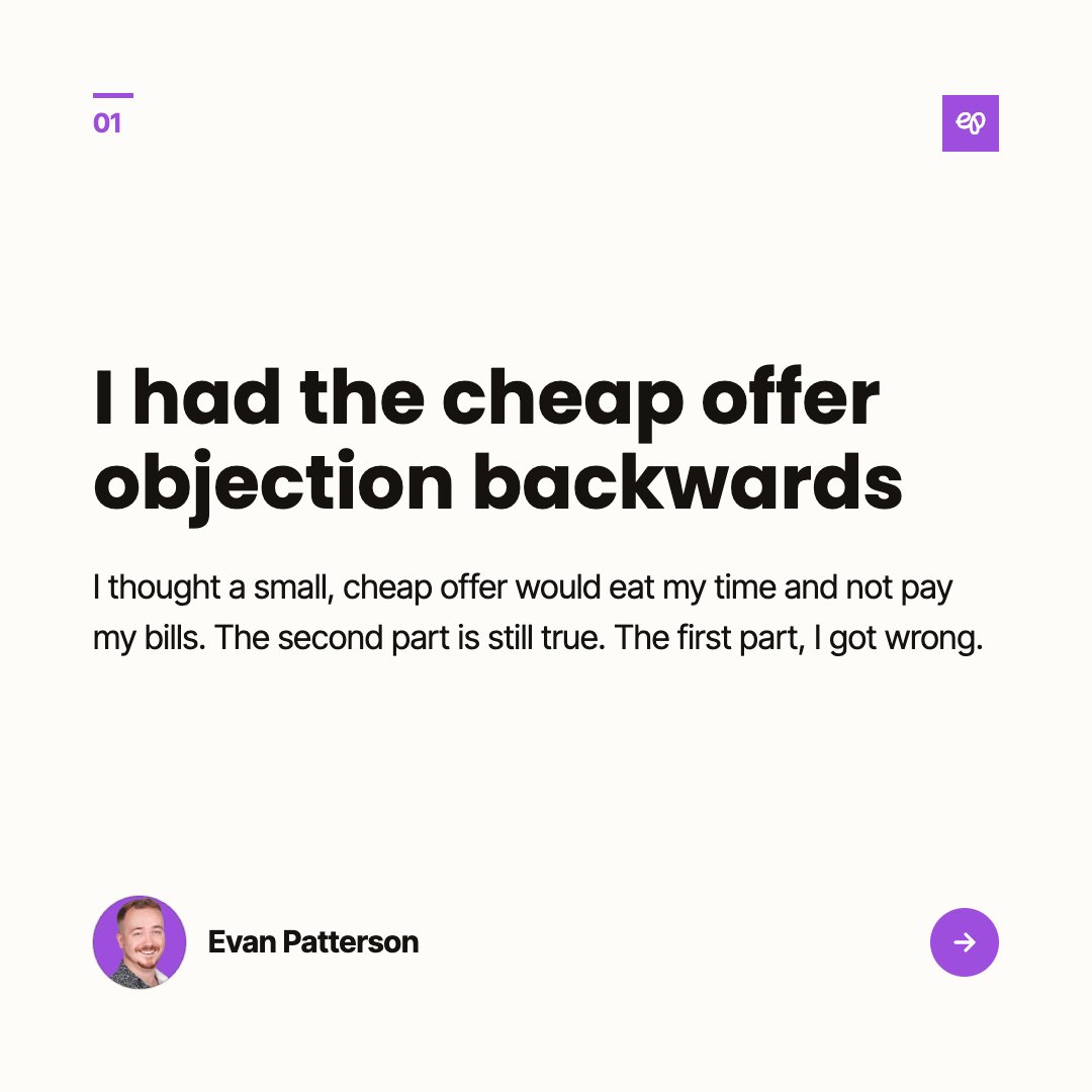 evanmpatterson's tweet photo. My objection to selling a small, cheap offer was that it would eat my time and not pay my bills.

I still think the second part is true. Nobody's covering rent with a $100 product. The first part I had backwards.

The person who buys the small thing is, in a lot of cases, the big client, early. They buy the small thing, use it to make a little more money, and now they can afford the medium thing, and a year later they can afford me. I was asking strangers to go from a post to several thousand dollars a month in one jump, and calling it a demand problem when they didn't.

So the small door is the on-ramp. It's also how I get to work with people I like before they can afford to hire me, which, it turns out, was the part I was missing most.