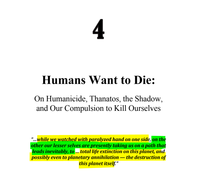 sillymickel's tweet photo. *PSYCHOLOGY OF APOCALYPSE: Ecopsychology, Activism, & the Prenatal Roots of Humanicide* (2018) by Michael Adzema.
Ch 4, p. 32
๐งตClick this panel for Thread, complete book
or, for free pdf copy: https://t.co/jal7Ii93Km
1/ ๐งต๐ ๐ก๐๐ #PA โฎ๏ธ๐ฅ๐๐ก๏ธโข๏ธ #PACH4 ๐ #TruthWarriors โ #Psychology โฎ๏ธ#Climate ๐ฅ๐ #ecopsychology ๐โฎ๏ธ #ecocide ๐ฅ #Existential๐ฑ #EndTimes โฐโ #humanicide โฐโ #environment ๐ #Primal โฎ๏ธ #thanatos ๐งโโ๏ธ #eros ๐ #rebirth ๐ฆ #birth ๐ #perinatal ๐ #RainbowWarriors ๐ฆ #FBR ๐งโ๐คโ๐ง #resistโ
I. APOCALYPSE AND INSANITY
Page 32
Chapter 4
Humans Want to Die:
On Humanicide, Thanatos, the Shadow, and Our Compulsion to Kill Ourselves
โ...while we watched with paralyzed hand on one side, on the other our lesser selves are presently taking us on a path that leads inevitably, to ... total life extinction on this planet, and possibly even to planetary annihilation โ the destruction of this planet itself.โ