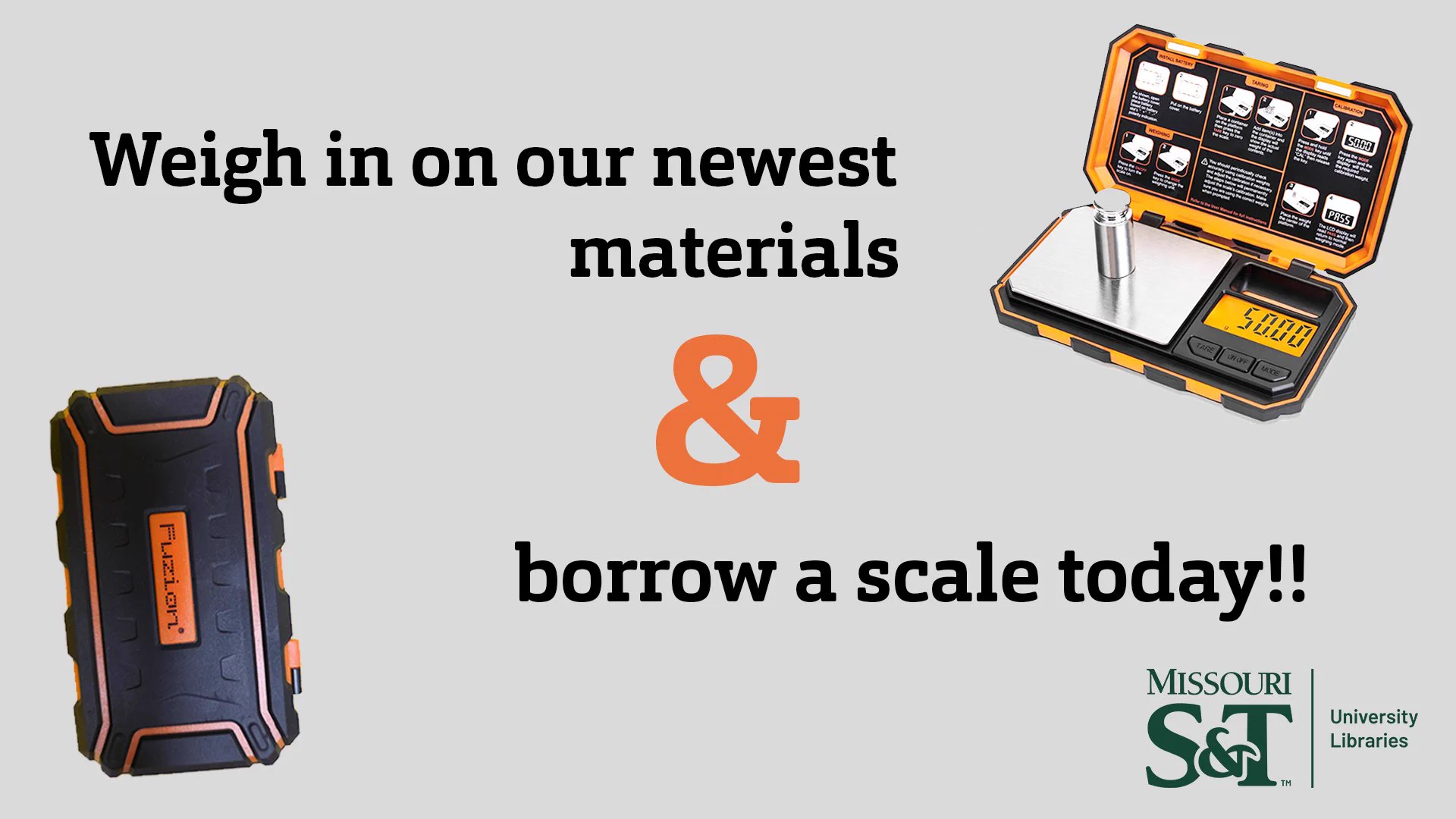 A gray background. On the top right is  a digital scale open with a weight on it. On the bottom left is a closed item with the brand name "Fuzion" on it. In between the two items are the words, "Weight in on our newest materials and (ampersand in orange) borrow a scale today!!" At the bottom right is the Missouri S&T University Libraries logo in green.