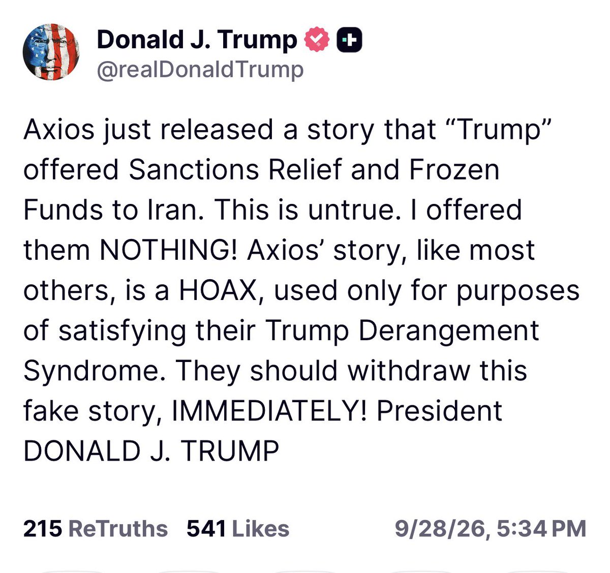 intheMatrixxx's tweet photo. Axios just released a story that “Trump” offered Sanctions Relief and Frozen Funds to Iran. This is untrue. I offered them NOTHING! Axios’ story, like most others, is a HOAX, used only for purposes of satisfying their Trump Derangement Syndrome. They should withdraw this fake story, IMMEDIATELY! President DONALD J. TRUMP