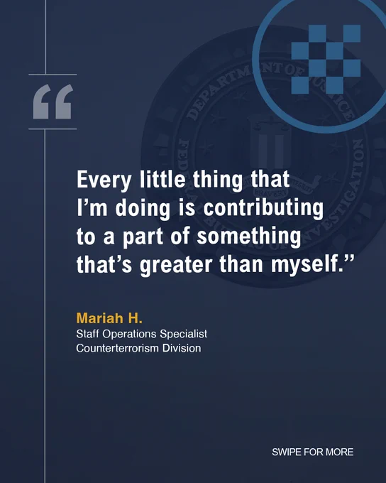 “Every little thing that I’m doing is contributing to a part of something that’s greater than myself.” Mariah H. Staff Operations Specialist, Counterterrorism Division. SWIPE FOR MORE.