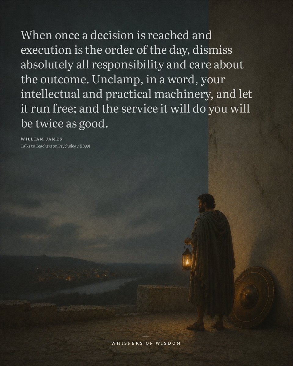 WisdomOfWhisprs's tweet photo. We treat decisions like switches we have to keep holding down. James suggests the opposite. Once you commit to a course, the energy spent worrying about whether it was right is energy stolen from the doing itself.

This is not about carelessness. It is about trust in preparation. You think, you choose, and then you let the machinery run. Rechecking the anchor every minute does not steady the ship; it exhausts the crew.

Next time you act, notice where your attention goes. If it drifts to outcomes you cannot control, that is the clamp James describes. Loosen it. The work will move faster.

“When once a decision is reached and execution is the order of the day, dismiss absolutely all responsibility and care about the outcome. Unclamp, in a word, your intellectual and practical machinery, and let it run free; and the service it will do you will be twice as good.”
— William James