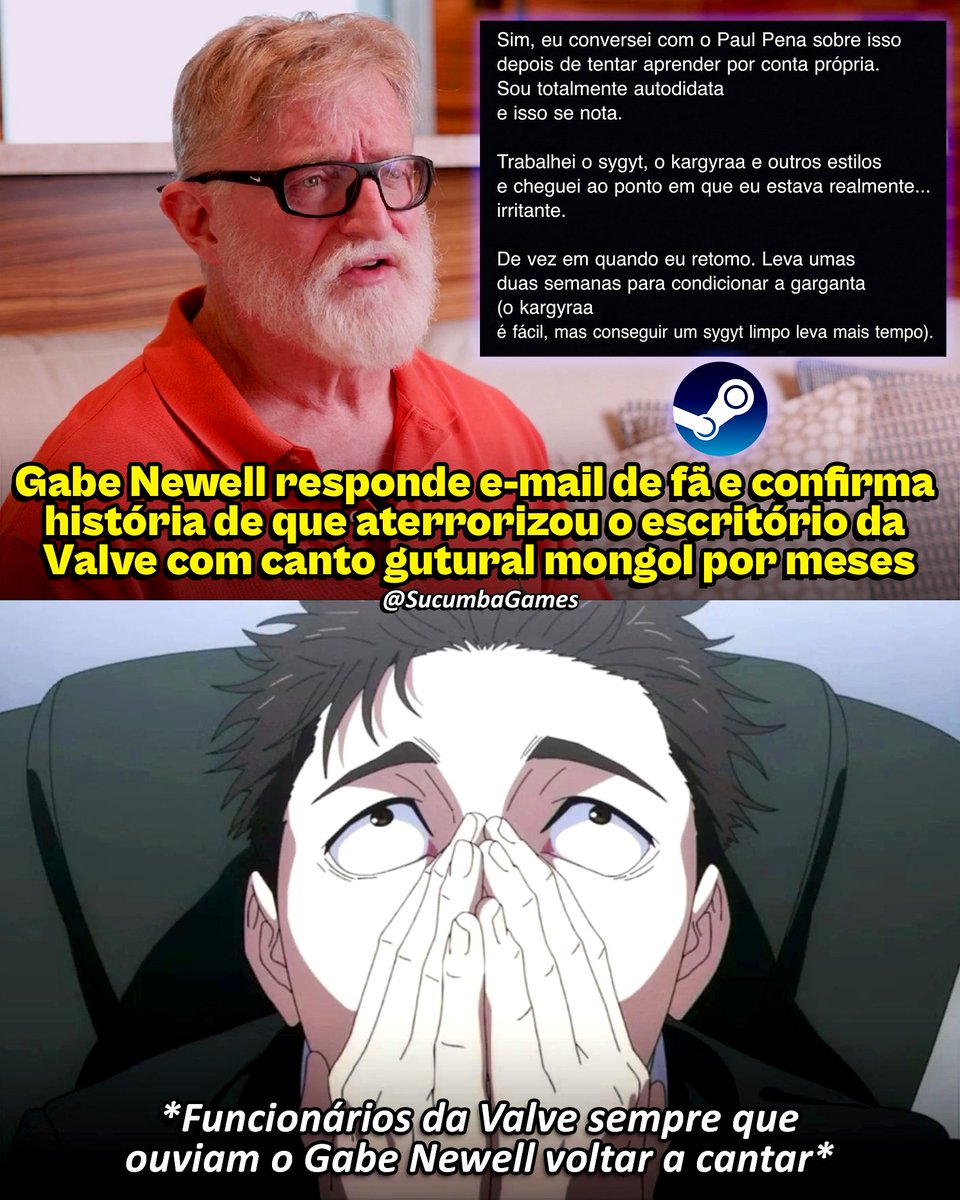 SucumbaGames's tweet photo. Um fã decidiu mandar um e-mail diretamente para Gabe Newell, cofundador da Valve, para perguntar se era verdade que ele passou meses praticando canto gutural dentro do escritório, atormentando os funcionários com o barulho.

A história foi contada por Minh “Gooseman” Le, co-criador de Counter-Strike. Segundo ele, Newell ficou interessado na técnica, que consiste em produzir sons graves e ressonantes usando a garganta, depois de assistir a um documentário.

Newell teria praticado diariamente pelos corredores da Valve durante cerca de cinco meses. O som incomodava tanto que os funcionários começaram a fechar as portas das salas para tentar escapar do canto.

Quando recebeu o e-mail do fã, Gabe confirmou que a história era verdadeira. Ele revelou que aprendeu sozinho os estilos sygyt e kargyraa, tradicionais do canto gutural tuvano, e que ainda volta a praticar de vez em quando.

Pelo visto, os funcionários da Valve realmente tiveram que conviver com os “shows” de Gabe Newell pelos corredores.
