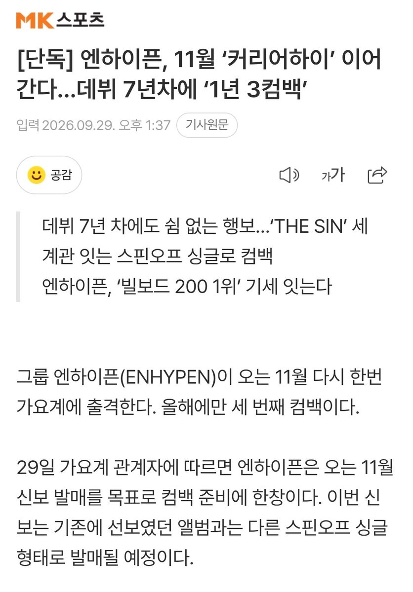 byeol_ice's tweet photo. [단독] 엔하이픈, 11월 ‘커리어하이’ 이어간다...데뷔 7년차에 ‘1년 3컴백’

그룹 엔하이픈(ENHYPEN)이 오는 11월 다시 한번 가요계에 출격한다. 올해에만 세 번째 컴백이다.

29일 가요계 관계자에 따르면 엔하이픈은 오는 11월 신보 발매를 목표로 컴백 준비에 한창이다. 이번 신보는 기존에 선보였던 앨범과는 다른 스핀오프 싱글 형태로 발매될 예정이다.

엔하이픈은 지난 1월 미니 7집 ‘THE SIN : VANISH’를 발매하며 2026년 활동의 포문을 열었다. ‘THE SIN : VANISH’는 엔하이픈이 그동안 꾸준히 구축해 온 뱀파이어 서사를 확장한 앨범으로, 사건의 시작부터 도피에 이르는 이야기를 하나의 흐름으로 풀어낸 콘셉트 앨범이다.

이어 지난 8월에는 미니 8집 ‘THE SIN : BLISS’를 내놓으며 전작에서 이어진 ‘THE SIN’ 시리즈를 통해 엔하이픈 특유의 서사와 음악 세계를 한층 확장했다. 특히 ‘THE SIN : BLISS’는 미국 빌보드 메인 앨범 차트 ‘빌보드 200’에서 데뷔 후 처음으로 정상에 오르며 커리어 하이를 새로 쓰며, ‘엔하이픈 커리어 최고의 앨범’을 달성했다.

출처: https://t.co/v9JFI9cMWq