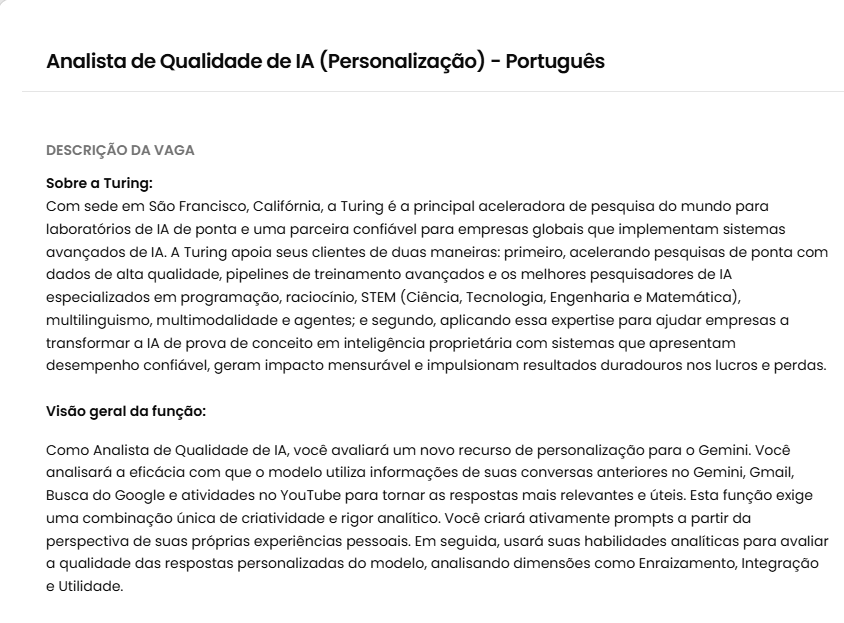 FelpsCrypto's tweet photo. ATENÇÃO QUEM FALA PORTUGUÊS E USA GOOGLE TODO DIA US$ 15 POR HORA PRA AVALIAR O GEMINI

Trabalho Remoto.
3 meses.
Contratado.

± R$ 75 a hora.

Não é gravar tarefa de casa.

É testar se o Gemini personaliza certo usando Gmail, Busca, YouTube e conversas antigas.

O que você faz:

cria prompt com a SUA vida vê se a IA usou dado real marca o que foi forçado, errado ou robótico compara dois modelos lado a lado escreve o porquê, citando o turno da conversa

Requisito pesado:

tem que usar a conta PRINCIPAL do Google.
Conta de teste não serve.

Também precisa:

• português forte (ler e escrever)
• notebook/PC e internet boa
• no mínimo 4h por dia, até 40h na semana
• 4h de sobreposição com o horário do Pacífico (PST)

Processo:

1. Candidata
2. Preenche o formulário de interesse
3. Faz a avaliação em até 24 horas
4. Se passar, cai o pré-onboarding

Quem só quer clicar e receber, essa não é.
Quem escreve bem e analisa detalhe, entra.

Link nos comentários.