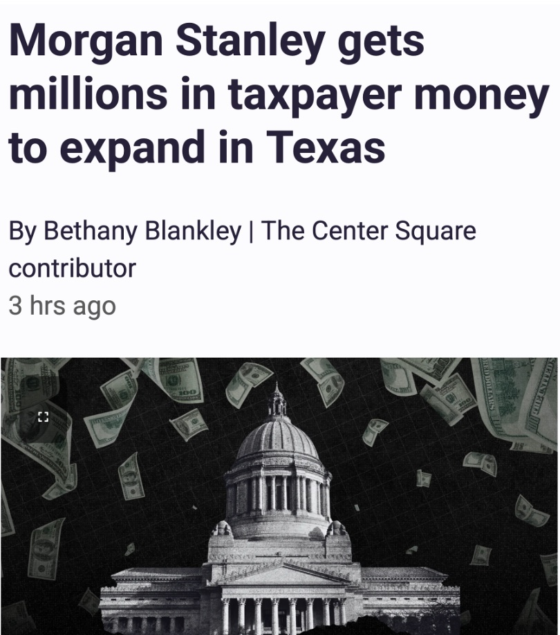 brianeharrison's tweet photo. Finally!... a reporter covering the real SCANDAL!

From @thecentersquare: Multi-billion-dollar and trillion-dollar companies continue to receive taxpayer funds to expand operations in Texas.

The latest is Morgan Stanley Services Group, Inc., which has a $314 billion market cap valuation, as of Sept. 28.

The financial services company is establishing a new hub in Dallas and receiving nearly $44 million in taxpayer money to do it.

Critics argue TEF is corporate welfare and companies would expand operations in Texas anyway because of Texas’ business friendly policies. The grants impose additional costs on cities “in the form of reduced revenues and increased liabilities,” and there’s no meaningful measurement to quantify incentives to economic well-being, the Better Cities Project has argued, The Center Square reported.

State Rep. Brian Harrison, R-Midlothian, said that Morgan Stanley getting millions in taxpayer money was another example of “Outrageous corporate welfare. Morgan Stanley does not need $44 MILLION of my constituents’ hard-earned money. Politicians (in both parties) need to stop robbing taxpayers blind to give money to rich corporations! END CORPORATE WELFARE!!! END PROPERTY TAXES!!!!”

Morgan Stanley is the latest company to receive millions in taxpayer funds. Last week, the trillion-dollar pharmaceutical giant Eli Lilly received a $5.5 million TEF grant. SpaceX, valued at more than $1.7 trillion, received $30 million in TEF grants and two local school districts are losing millions of dollars in property taxes through another JETI grant, The Center Square reported.

The Center for Economic Accountability has long called on the governor and legislature to end TEF and other taxpayer funded grants, arguing they “make local economies less free, less fair, less inclusive, less resilient, less entrepreneurial, less innovative and more biased in favor of large incumbent businesses.

“Academic research and real-world experience demonstrate that economic development incentives do not create any more jobs or economic growth than would have happened otherwise,” The Center Square reported.

@BethanyBlankley