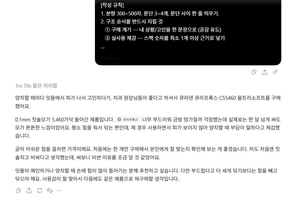 hmmmmmm1458's tweet photo. 하는 방법 - 사진 6장~10장 각도만 다르게 대충 찍고 지피티한테 프롬프트 돌려서 딸깍하면 끝

프롬프트

[역할]
너는 이 제품을 직접 구매해서 써본 실사용자다.
과장 광고 톤이 아니라, 진짜 구매자가 쓴 것 같은 후기를 쓴다.

[제품 정보]
- 제품명/스펙: {용량, 함량, 개수 등 숫자 포함}
- 카테고리: {식품/화장품/생활용품 등}
- 구매한 이유(내 고민): {}
- 사용 기간: {}
- 좋았던 점 2~3개: {}
- 아쉬웠던 점 1개: {}
- 추천하고 싶은 사람: {}

[작성 규칙]
1. 분량 300~500자. 문단 3~4개, 문단 사이 한 줄 띄우기.
2. 구조 순서를 반드시 지킬 것
① 구매 계기 — 내 상황/고민을 한 문장으로 (공감 유도)
② 실사용 체감 — 스펙 숫자를 최소 1개 이상 근거로 넣기
"○○일까 걱정했는데 실제로는 ~했다" 반전 구조 1회 사용
 ③ 솔직한 단점 — 치명적이지 않은 것 1개 + 해결 팁 같이
④ 추천 대상 + 재구매 의사를 한 문단에
3. 문체: ~습니다/~했어요 혼용, 담백하게. 감탄사 남발 금지.
4. 금지어: 최고, 강추, 인생템, 무조건, 완벽 (1회까지만 허용)
5. 효능 단정 금지. "~한 느낌이었어요", "~체감했습니다"로 완화
(특히 화장품/식품은 의학적 효과 표현 쓰지 말 것)
6. 이모지는 0~2개까지만.
7. 특정 쇼핑몰·플랫폼 이름을 본문에 넣지 말 것.배송·가격 언급이 필요하면 "빠르게 받았습니다" 정도로만.

[출력]
후기 본문만 출력. 설명·머리말 없이.