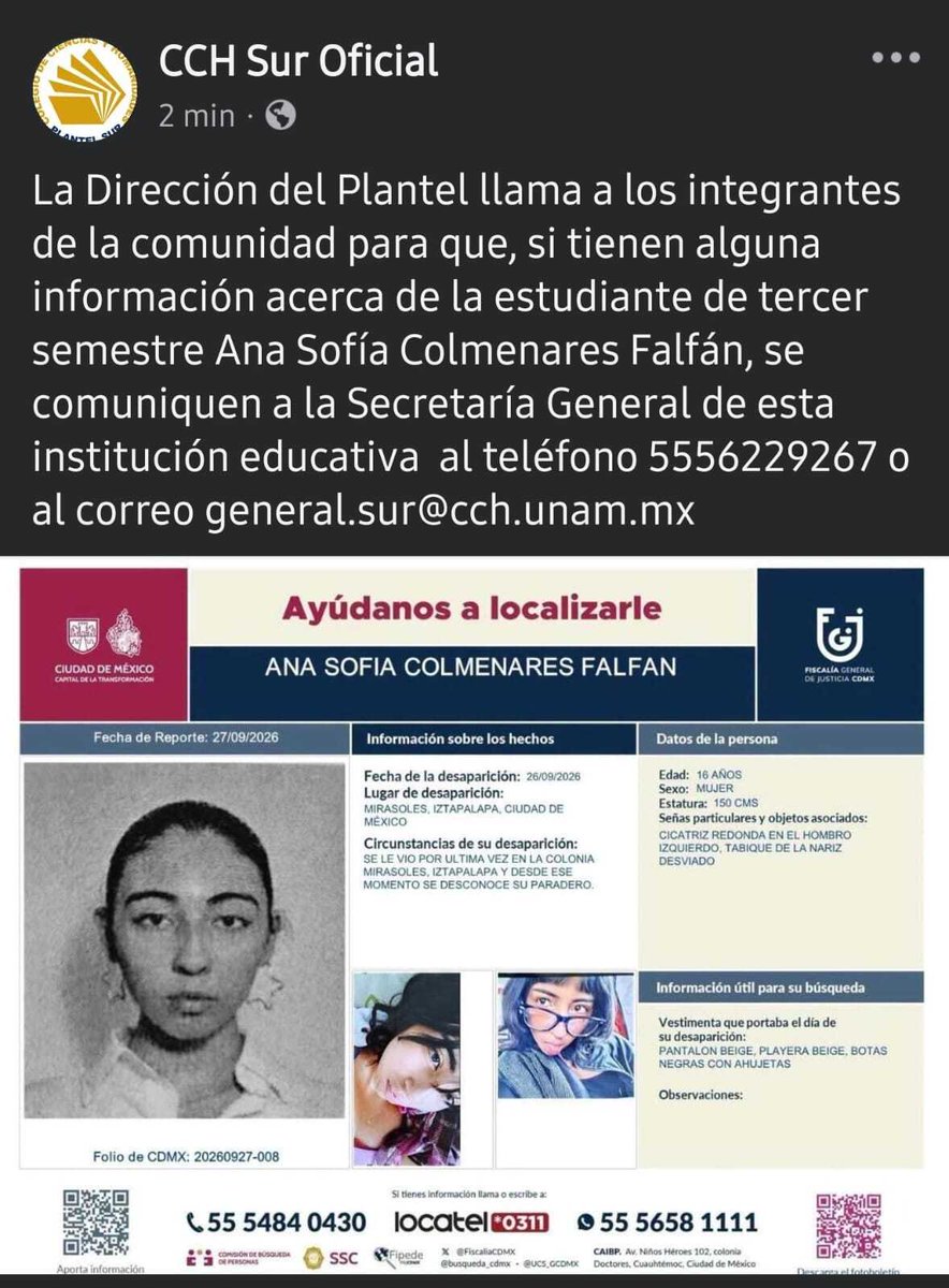 AbejorroMedia's tweet photo. Desaparece estudiante del CCH Sur; autoridades universitarias piden apoyo para localizarla

La comunidad del CCH Sur se encuentra en alerta tras la desaparición de Ana Sofía Colmenares, estudiante de 16 años de edad quien cursa el tercer semestre. De acuerdo con el reporte oficial, fue vista por última vez el 26 de septiembre en la colonia Mirasoles de la alcaldía Iztapalapa.

Según la ficha de búsqueda emitida por la Fiscalía General de Justicia de la Ciudad de México, el día de su desaparición la joven vestía un pantalón beige, playera beige y botas negras con agujetas. Como señas particulares para facilitar su identificación, el documento detalla que mide 1.50 metros, tiene una cicatriz redonda en el hombro izquierdo y presenta el tabique nasal desviado.

La Dirección del plantel universitario lanzó un llamado oficial a través de sus redes sociales para solicitar la colaboración de toda la comunidad.

Las autoridades educativas pidieron que cualquier información que ayude a dar con el paradero de la estudiante sea canalizada a la Secretaría General de la institución, poniendo a disposición el número telefónico 5556229267 y el correo electrónico general.sur@cch.unam.mx

#AbejorroMedia