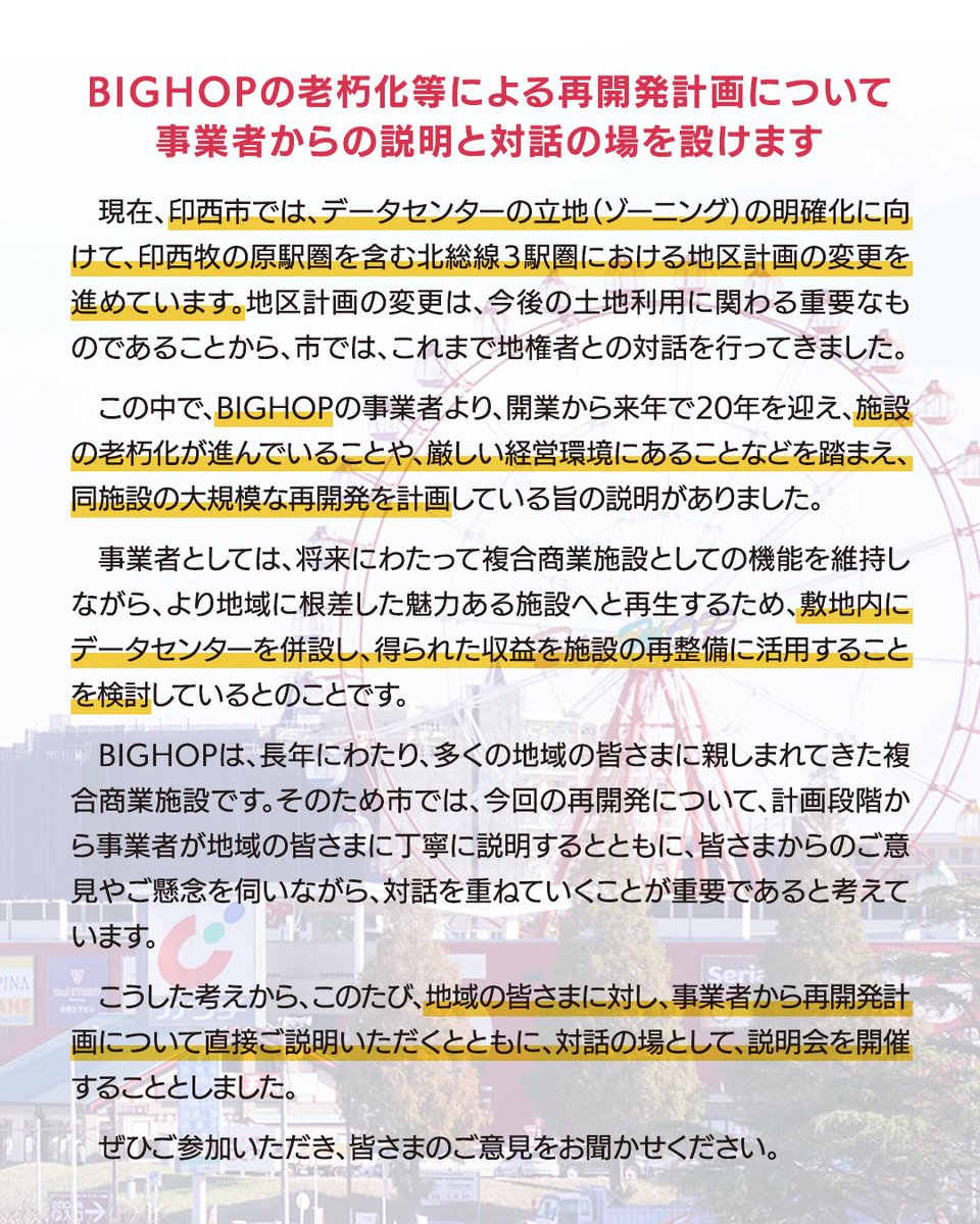 Fujishiro_1102's tweet photo. 【印西牧の原駅圏の地区計画の変更等に係る説明会】
―BIGHOPの老朽化等による再開発計画について事業者からの説明と対話の場を設けます―

印西市は、データセンターの立地（ゾーニング）の明確化に向けて、北総線３駅圏の地区計画の変更を��めています。

この変更は、土地利用に関わる重要なものであることから、地権者との対話を行ってきました。

この中で、BIGHOPの事業者より、以下の理由から大規模再開発を計画しているとの申し出がありました。

・開業から来年で20年を迎え、施設の老朽化が進んでいること
・厳しい経営環境にあること　

こうしたことから、事業者としては、

・将来にわたって複合商業施設としての機能を維持しながら、
・より地域に根差した魅力ある施設へと再生するため、

敷地内にデータセンターを併設し、得られた収益を施設の再整備に活用することを検討している　とのことです。

BIGHOPは、長年にわたり、多くの地域の皆さまに親しまれてきた複合商業施設です。

そのため市では、今回の再開発について、以下の点が重要であると考えてい���す。

・計画段階から事業者が地域の皆さまに丁寧に説明すること
・皆さまからのご意見やご懸念を伺うこと、そして、対話を重ねていくこと

こうしたことから、計画段階では極めて異例ではありますが、

事業者から、地域の皆さまに対して計画を直接ご説明いただくとともに、対話の場として、説明会を開催することとしました。

また、今回の説明会での資料を市HPに掲載していますので、あわせてご覧ください。
（議員の皆さんに本日説明させていただいた全員協議会での資料となります）

＜資料＞
・北総線3駅圏での地区計画の変更について（市作成資料）
・BIGHOPの全体再開発に関して（事業者提供資料）

資料、説明会の詳細ともに、以下市HPに掲載しています。
https://t.co/O98x2ZhjVt
※「牧の原　地区計画　説明会」で検索⇒
「印西牧の原駅圏の地区計画変更等に係る説明会開催のお知らせ」をご覧ください。
※他��似たような説明会の開催報告がありますが、上記が正しい件名となります。

なお、説明会は、周辺地域にお住まいの方々を優先してご案内させていただく点、ご理解下さい。

市としては、今回の再開発計画について、現状、中立の立場です。

地域の皆さんの声を踏まえながら、「まちの未来にとって最も望ましいものは何か」との視点から、今後判断していきます。

#印西市
#地区計画
#印西牧の原駅圏
#BIGHOP 
#ビッグホップ