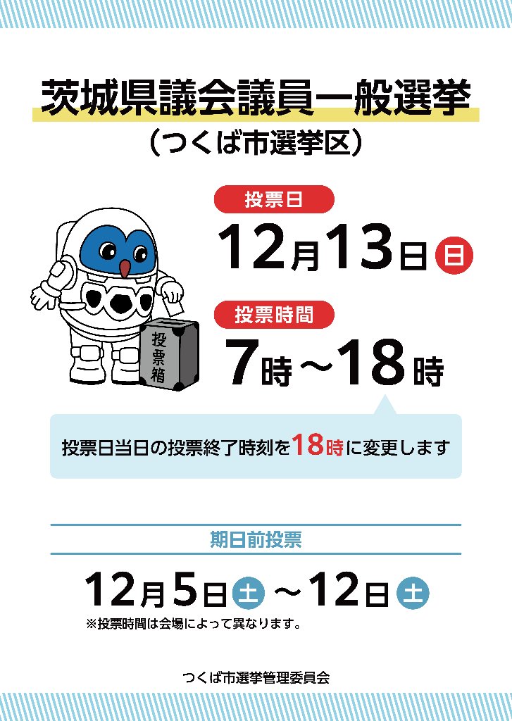 tsukubais's tweet photo. 【茨城県議会議員一般選挙のお知らせ】

茨城県議会議員一般選挙の日程は以下のとおりです。
告示日：12月４日（金）
投票日：12月13日（日）
期日前投票期間：12月５日（土）～12月12日（土）
投票日当日の投票終了時刻を18時に変更します。
従　来：7:00～19:00
変更後：7:00～18:00（1時間繰り上げ）
各世帯に配布される「投票所入場整理券」に投票時間と投票所を記載しています。
当日はご確認の上、お間違えのないよう投票所へお越しください。
https://t.co/VaJFzCDzQm
