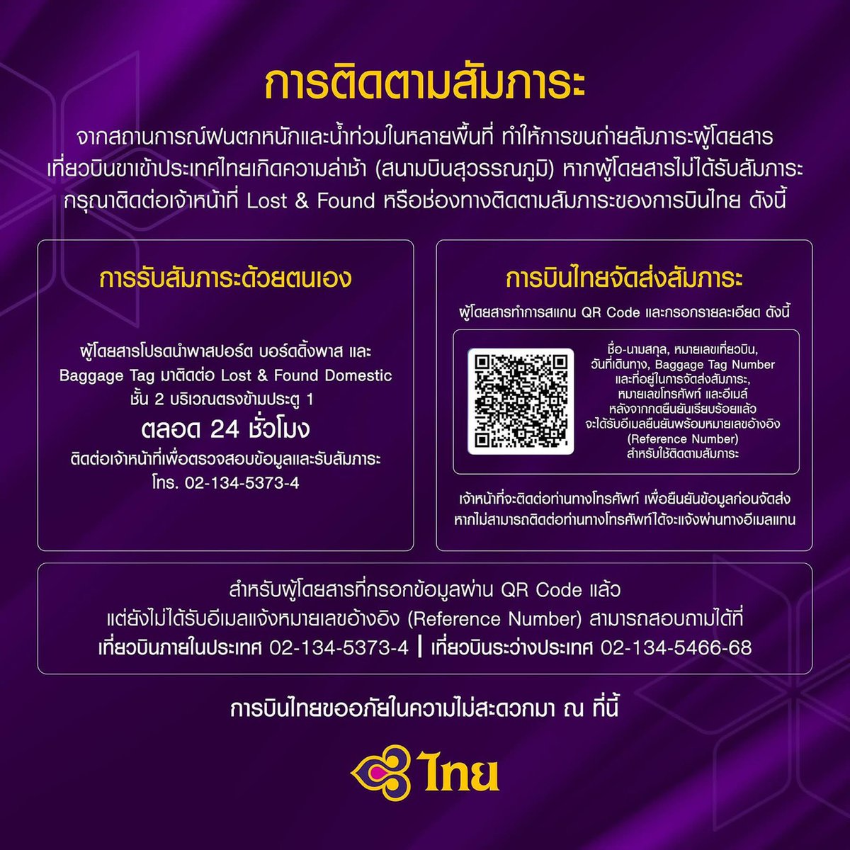 go2Thailand's tweet photo. ประกาศจากการบินไทย 📢
การบินไทยเร่งบริหารจัดการสัมภาระผู้โดยสารตกค้างจากสถานการณ์ฝนตกหนักและน้ำท่วม ทยอยนำส่งภายในช่วงบ่ายวันนี้

บริษัท การบินไทย จำกัด (มหาชน) ขอแจ้งความคืบหน้าการบริหารจัดการสัมภาระผู้โดยสารตกค้าง อันเป็นผลจากสถานการณ์ฝนตกหนักและน้ำท่วมในช่วงที่ผ่านมา ซึ่งส่งผลกระทบต่อการปฏิบัติการให้บริการภาคพื้น ณ ท่าอากาศยานสุวรรณภูมิ ทำให้กระบวนการคัดแยกและนำส่งสัมภาระเกิดความล่าช้า

บริษัทฯ ได้���ร่งจัดสรรบุคลากรเพิ่มเติมตลอดระยะเวลา 2 วันที่ผ่านมา เพื่อเพิ่มขีดความสามารถในการบริหารจัดการและแก้ไขปัญหา สำหรับสัมภาระของผู้โดยสารที่ตกค้างในช่วง 2 วันที่ผ่านมา และได้ลงทะเบียนไว้กับบริษัทฯ แล้ว บริษัทฯ จะสามารถทยอยนำส่งให้แก่ผู้โดยสารได้ภายในช่วงบ่ายของวันนี้
ผู้โดยสารสามารถติดตามสถานะสัมภาระและสอบถามข้อมูลเพิ่มเติมได้ ดังนี้

1. กรณีรับสัมภาระด้ว���ตนเอง  
ผู้โดยสารโปรดนำ พาสปอร์ต, บอร์ดดิ้งพาส และ Baggage Tag มาติดต่อที่สำนักงานบริการสัมภาระ ชั้น 2 บริเวณตรงข้ามประตู 1 (24 ชั่วโมง) เพื่อตรวจสอบข้อมูลและรับสัมภาระ  
 ข้อมูลเพิ่มเติมโทร. 02-134-5373-4

2. กรณีให้การบินไทยจัดส่งสัมภาระ
ผู้โดยสารสามารถสแกน QR Code และกรอกข้อมูล ดังนี้:
 * ชื่อ-นามสกุล, หมายเลขเที่ยวบิน, วันที่เดินทาง, Baggage Tag Number, ที่อยู่สำหรับการจัดส่ง, หมายเลขโทรศัพท์ และอีเม���
เมื่อกดยืนยันข้อมูลเรียบร้อยแล้ว ท่านจะได้รับอีเมลยืนยันพร้อมหมายเลขอ้างอิง (Reference Number) สำหรับใช้ติดตามสถานะสัมภาระ ทั้งนี้ เจ้าหน้าที่จะติดต่อท่านทางโทรศัพท์เพื่อยืนยันข้อมูลก่อนทำการจัดส่ง (หากไม่สามารถติดต่อทางโทรศัพท์ได้ จะแจ้งผ่านทางอีเมลแทน)
กรณีลงทะเบียนผ่าน QR Code แล้วยังไม่ได้รับอีเมลแจ้งหมายเลขอ้างอิง (Reference Number) สามารถติดต่อสอบถามได้ที่:

 * เส้นทางภายใ��ประเทศ: โทร. 0-2134-5373 ถึง 4
 * เส้นทางระหว่างประเทศ: โทร. 0-2134-5466 ถึง 68
บริษัทฯ ขออภัยผู้โดยสารทุกท่านสำหรับความไม่สะดวกและผลกระทบที่เกิดขึ้นจากสถานการณ์ดังกล่าว ทั้งนี้ บริษัทฯ ยังคงเร่งดำเนินการอย่างเต็มกำลังเพื่อนำส่งสัมภาระถึงมือผู้โดยสารโดยเร็วที่สุด