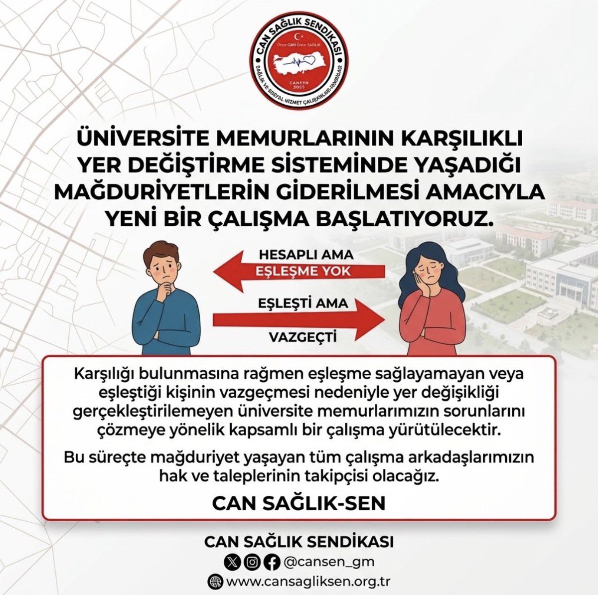 adematacan25's tweet photo. ÜNİVERSİTE MEMURLARININ MAĞDURİYETLERİNİ GİDERMEK İÇİN YENİ BİR ÇALIŞMA BAŞLATIYORUZ

Üniversitelerde görev yapan memurlarımızın karşılıklı yer değiştirme sisteminde yaşadığı sorunların çözümü için yeni ve kapsamlı bir çalışma başlatıyoruz.

Karşılıklı yer değiştirme talebine uygun eşleşme bulunmasına rağmen çeşitli nedenlerle işlemi gerçekleştirilemeyen, eşleştiği kişinin son anda vazgeçmesi nedeniyle mağdur olan ya da mevcut sistemdeki uygulama ve belirsizlikler sebebiyle hak kaybı yaşayan tüm çalışma arkadaşlarımızın sorunlarını yakından takip ediyoruz.

Yer değişikliği, yalnızca bir görev yeri değişikliği değil; aile bütünlüğü, yaşam düzeni ve çalışma huzuru açısından büyük önem taşıyan bir konudur. Bu nedenle hiçbir memurumuzun emeğinin, beklentisinin ve hakkının karşılıksız kalmaması için gerekli girişimlerde bulunacağız.

Amacımız; daha adil, şeffaf, güvenilir ve mağduriyetleri önleyen bir karşılıklı yer değiştirme sisteminin oluşturulmasına katkı sunmaktır. Bu süreçte yaşanan sorunları tespit edecek, ilgili kurumlarla görüşmeler gerçekleştirecek ve çözüm önerilerimizi kararlılıkla gündeme taşıyacağız.

Mağduriyet yaşayan tüm üniversite memurlarımızın yanında olduğumuzu bir kez daha ifade ediyor, hak ve taleplerinin takipçisi olacağımızı kamuoyuna saygıyla duyuruyoruz.

CAN SAĞLIK-SEN