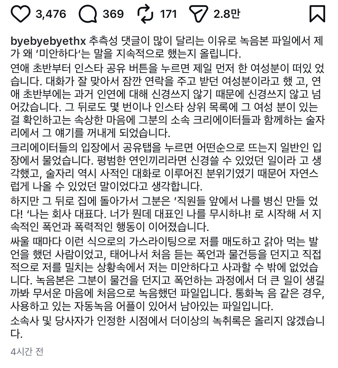 ddya_S2_'s tweet photo. 닛몰캐쉬 데이트폭력 피해자분 새로운 글 올리셨네요

닛몰캐쉬 본인이 직접 인정하고 도망갔네요
계정 다 어디갔지.. ;;
저 분께 진심으로 사과했길

ㅠㅠ녹취록에 소리지르는거 못 듣겠네요 참

-----

추측성 댓글이 많이 달리는 이유로 녹음본 파일에서 제가 왜 ’미안하다‘는 말을 지속적으로 했는지 올립니다.

연애 초반부터 인스타 공유 버튼을 누르면 제일 먼저 한 여성분이 떠있었습니다. 
대화가 잘 맞아서 잠깐 연락을 주고 받던 여성분이라고 했고, 연애 초반부에는 과거 인연에 대해 신경쓰지 않기 때문에 신경쓰지 않고 넘어갔습니다. 

그 뒤로도 몇 번이나 인스타 상위 목록에 그 여성 분이 있는 걸 확인하고는 
속상한 마음에 그분의 소속 크리에이터들과 함께하는 술자리에서 그 얘기를 꺼내게 되었습니다.

크리에이터들의 입장에서 공유탭을 누르면 어떤순으로 뜨는지 일반인 입장에서 물었습니다. 
평범한 연인끼리라면 신경쓸 수 있었던 일이라고 생각했고, 
술자리 역시 사적인 대화로 이루어진 분위기였기 때문에 자연스럽게 나올 수 있었던 말이었다고 생각합니다.

하지만 그 뒤로 집에 돌아가서 그분은 
직원들 앞에서 나를 병신 만들었다! 나는 회사 대표다. 너가 뭔데 대표인 나를 무시하냐!로 시작해서 
지속적인 폭언과 폭력적인 행동이 이어졌습니다.

싸울 때마다 이런 식으로의 가스라이팅으로 저를 매도하고 갉아먹는 발언을 했던 사람이었고, 
태어나서 처음 듣는 폭언과 물건등을 던지고 직접적으로 저를 밀치는 상황속에서 저는 미안하다고 사과할 수밖에 없었습니다. 

녹음본은 그분이 물건을 던지고 폭언하는 과정에서 더 큰 일이 생길까봐 무서운 마음에 처음으로 녹음했던 파일입니다. 
통화녹음 같은 경우, 사용하고 있는 자동녹음 어플이 있어서 남아있는 파일입니다.

소속사 및 당사자가 인정한 시점에서 더이상의 녹취록은 올리지 않겠습니다.