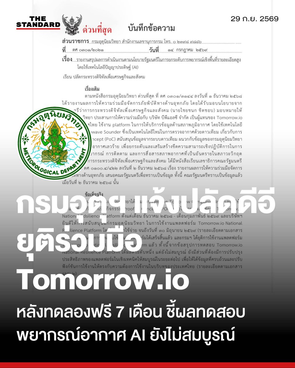 thestandardth's tweet photo. กรมอุตุฯ แจ้งปลัดดีอี ยุติร่วมมือ https://t.co/hJFcFvQkrw หลังทดลองฟรี 7 เดือน ชี้ผลทดสอบพยากรณ์อากาศ AI ยังไม่สมบูรณ์ ต้องปรับให้เหมาะบริบทไทย

วันนี้ (29 กันยายน) มีรายงานว่า สุกันยาณี ยะวิญชาญ อธิบดีกรมอุตุนิยมวิทยา ได้ลงนาม บันทึกข้อความด่วนที่สุด เมื่อวันที่ 14 กรกฎาคม 2569 เรื่อง รายงานผลการทดสอบการใช้งานแพลตฟอร์มพยากรณ์อากาศด้วยเทคโนโลยีปัญญาประดิษฐ์ (AI) ร่วมกับภาคเอกชน

รายละเอียดในบันทึกข้อความด่วนที่สุดของกรมอุตุนิยมวิทยาระบุว่า โครงการดังกล่าวสืบเนื่องจากนโยบายเดิมของไชยชนก ชิดชอบ รัฐมนตรีว่าการกระทรวงดิจิทัลเพื่อเศรษฐกิจและสังคม ที่มอบหมายให้กรมอุตุนิยมวิทยาประสานความร่วมมือกับบริษัท บีพีเอสซี จำกัด ตัวแทนของ https://t.co/hJFcFvQkrw ประจำประเทศไทย เพื่อศึกษาความเป็นไปได้ (Proof of Concept: PoC) ในการนำเทคโนโลยีดาวเทียม Microwave Sounder และระบบ AI มาใช้ยกระดับระบบพยากรณ์อากาศและการแจ้งเตือนภัยอุทกภัยเชิงพื้นที่

กรมอุตุนิยมวิทยาได้ร่วมกับบริษัท The Tomorrow Companies Inc. และบริษัท บีพีเอสซี จำกัด ดำเนินการทดสอบแพลตฟอร์ม https://t.co/hJFcFvQkrw National Resilience Platform ตั้งแต่เดือนธันวาคม 2568 ถึงกุมภาพันธ์ 2569 โดยภาคเอกชนสนับสนุนการใช้งานโดยไม่คิดค่าใช้จ่ายจนถึงวันที่ 30 มิถุนายน 2569

ขณะนี้การทดสอบใช้งานแพลตฟอร์มได้เสร็จสิ้นแล้ว และกรมฯ ได้ยุติการใช้งานแพลตฟอร์ม https://t.co/hJFcFvQkrw National Resilience Platform แล้ว

ทั้งนี้ จากข้อสรุปการทดสอบ https://t.co/hJFcFvQkrw National Resilience Platform ได้ผลดีระดับหนึ่ง แต่ยังไม่สมบูรณ์ ยังมีส่วนที่ต้องมีการปรับปรุงประสิทธิภาพของแพลตฟอร์มในเชิงเทคนิคให้สมบูรณ์ในระยะต่อไป เพื่อให้ได้ข้อมูลที่ครบถ้วนและปรับ ฟังก์ชันการใช้งานให้ตรงกับความต้องการใช้งานในบริบทของประเทศไทย

ทั้งนี้ เอกสารสรุปผลการทดสอบดังกล่าวได้รับการรับทราบและลงนามโดย พชร อนันตศิลป์ ปลัดกระทรวงดิจิทัลเพื่อเศรษฐกิจและสังคม เมื่อวันที่ 17 กรกฎาคม 2569 เพื่อเสนอต่อรัฐมนตรีว่าการกระทรวงดิจิทัลเพื่อเศรษฐกิจและสังคมรับทราบต่อไป

#TheStandardNews