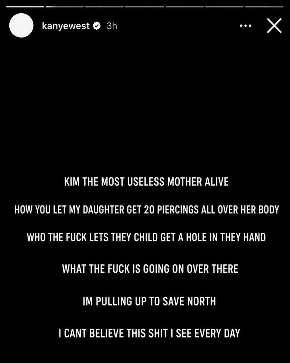 Hisomtheboat's tweet photo. Kanye West deleted an Instagram story after crashing out over North West getting hand piercings at 13

“KIM THE MOST USEL*SS MOTHER ALIVE HOW YOU LET MY DAUGHTER GET 20 PIERCINGS ALL OVER HER BODY WHO THE F*CK LETS THEY CHILD GET A HOLE IN THEY HAND WHAT THE F*CK IS GOING ON OVER THERE IM PULLING UP TO SAVE NORTH I CANT BELIEVE THIS SHIT I SEE EVERY DAY.”