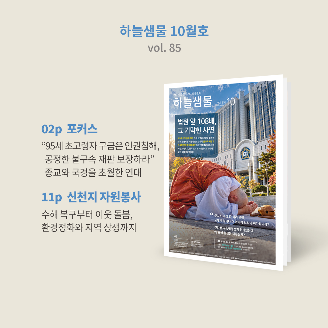 scjchurch's tweet photo. ✨ 『하늘샘물』  85호가 발행되었습니다. 

🎁 https://t.co/1AnhmbVb7s

종교와 교단, 국경은 달라도 인간의 존엄과 생명을 지켜야 한다는 뜻은 하나였습니다.
이번 호에서는 95세 초고령 종교 지도자의 구금을 둘러싸고 국내외에서 이어진 인권·종교 자유와 공정한 재판을 촉구하는 목소리를 담았습니다.

⚖️ 1p 표지
법원 앞 108배, 그 기막힌 사연

95세 초고령자 구금, 그의 생명과 건강을 둘러싼 우려가 커지는 가운데 인도주의적 불구속 재판과 조속한 보석 결정을 촉구하기 위해 불교 지도자와 개신교 목회자, 전국 235개 사회단체가 잇따라 법원 앞에 모였습니다

"구치소 수감 중 허리 골절, 도대체 얼마나 더 아파야 보석이 허가됩니까?"

"건강상 구속집행정지 허가했는데 왜 보석 결정은 미루는가?"

형사소송규칙 제55조(보석 등의 결정 기한) 
"법원은 특별한 사정이 없는 한 보석 또는 구속취소의 청구를 받은 날부터 7일 이내에 그에 관한 결정을 하여야 한다."

🤝 2~6p 포커스
종교와 국경을 초월한 연대
55개국 목회자들이 함께한 ‘제1차 세계 목회자 공동성회’와 국내 기독교·불교 지도자들의 연대 현장을 소개합니다. 서로 다른 종교와 교단을 넘어 공정한 재판과 초고령자의 생명·건강권을 촉구한 목소리를 담았습니다.

🌏 7p 포커스
해외 인사 4인이 말하는 법의 원칙과 인간의 존엄
해외 법조인과 인권·평화 분야 인사들이 바라본 95세 초고령자 구금 문제, 법과 증거에 따른 공정한 사법 절차와 인간의 존엄, 종교적 권리에 대한 주요 발언을 살펴봅니다.

📖 8~9p 포커스
하늘의 뜻을 따라, 말씀과 평화의 길을 걷다
6·25전쟁 참전부터 신앙의 길, 계시 말씀의 증거와 세계 평화 활동까지. 이만��� 총회장님이 걸어온 삶의 발자취를 소개합니다.

✍️ 10p 특별 기고
합수본 해체에도 95세 구속이 웬 말인가
98세 6·25참전유공자이자 전직 경찰공무원인 강수조 씨가 같은 전쟁을 겪은 노병의 시선에서 초고령 피고인의 구금과 사법부의 판단에 대해 이야기합니다.

💛 11~15p 신천지 자원봉사
필요한 곳에, 필요한 손길을
집중호우 피해를 입은 거제에서 이어진 긴급 수해 복구부터 대전의 먹거리 나눔, 군산의 해양 환경정화, 여수세계섬박람회를 위한 지역 상생 활동까지, 전국 곳곳에서 이어진 신천지자원봉사단의 활동을 만나보세요.

📰 16p 특별 기고
여론이 판결보다 앞서선 안 된다
함세천 가평신문 발행인이 여론과 사회적 평가가 아닌 법과 원칙에 따른 사법 판단의 중요성을 짚어봅니다.

📖 신천지예수교회에 대해 더 알고 싶으신가요?
📞 02-502-6424
🌐 https://t.co/snBwZbhfqL

#하늘샘물 #10월호 #신천지예수교회