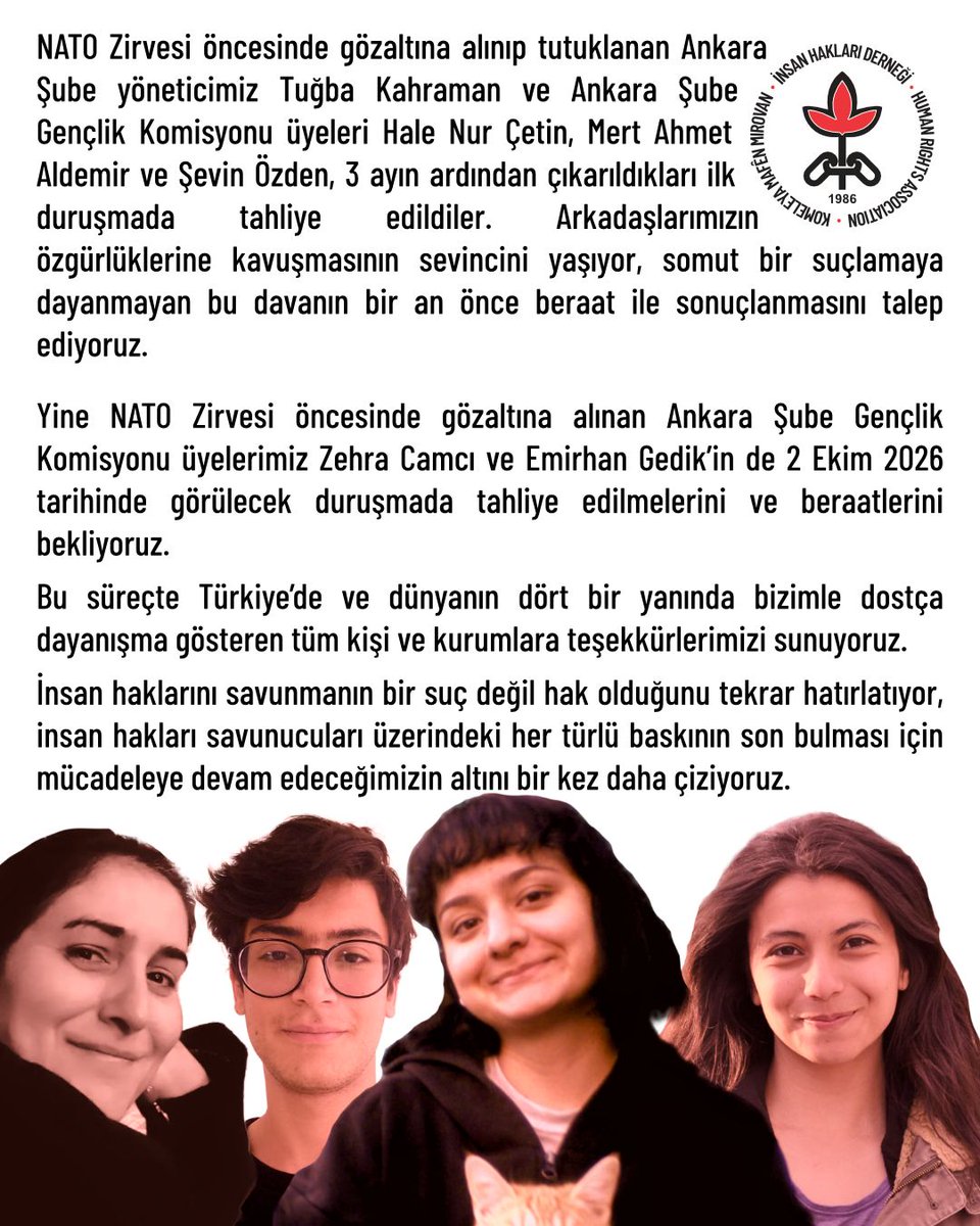 ihdgenelmerkez's tweet photo. NATO Zirvesi öncesinde gözaltına alınıp tutuklanan Ankara Şube yöneticimiz Tuğba Kahraman ve Ankara Şube Gençlik Komisyonu üyeleri Hale Nur Çetin, Mert Ahmet Aldemir ve Şevin Özden, 3 ayın ardından çıkarıldıkları ilk duruşmada tahliye edildiler. Arkadaşlarımızın özgürlüklerine kavuşmasının sevincini yaşıyor, somut bir suçlamaya dayanmayan bu davanın bir an önce beraat ile sonuçlanmasını talep ediyoruz. 
Yine NATO Zirvesi öncesinde gözaltına alınan Ankara Şube Gençlik Komisyonu üyelerimiz Zehra Camcı ve Emirhan Gedik’in de 2 Ekim 2026 tarihinde görülecek duruşmada tahliye edilmelerini ve beraatlerini bekliyoruz. 
Bu süreçte Türkiye’de ve dünyanın dört bir yanında bizimle dostça dayanışma gösteren tüm kişi ve kurumlara teşekkürlerimizi sunuyoruz. 
İnsan haklarını savunmanın bir suç değil hak olduğunu tekrar hatırlatıyor, insan hakları savunucuları üzerindeki her türlü baskının son bulması için mücadeleye devam edeceğimizin altını bir kez daha çiziyoruz. #insanhakları