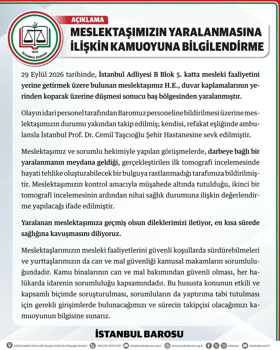 istbarosu's tweet photo. MESLEKTAŞIMIZIN YARALANMASINA İLİŞKİN KAMUOYUNA BİLGİLENDİRME

29 Eylül 2026 tarihinde, İstanbul Adliyesi B Blok 5. katta mesleki faaliyetini yerine getirmek üzere bulunan meslektaşımız H.E., duvar kaplamalarının yerinden koparak üzerine düşmesi sonucu baş bölgesinden yaralanmıştır.

Olayın idari personel tarafından Baromuz personeline bildirilmesi üzerine meslektaşımızın durumu yakından takip edilmiş; kendisi, refakat eşliğinde ambulansla İstanbul Prof. Dr. Cemil Taşcıoğlu Şehir Hastanesine sevk edilmiştir.

Meslektaşımız ve sorumlu hekimiyle yapılan görüşmelerde, darbeye bağlı bir yaralanmanın meydana geldiği, gerçekleştirilen ilk tomografi incelemesinde hayati tehlike oluşturabilecek bir bulguya rastlanmadığı tarafımıza bildirilmiştir. Meslektaşımızın kontrol amacıyla müşahede altında tutulduğu, ikinci bir tomografi incelemesinin ardından nihai sağlık durumuna ilişkin değerlendirme yapılacağı ifade edilmiştir.

Yaralanan meslektaşımıza geçmiş olsun dileklerimizi iletiyor, en kısa sürede sağlığına kavuşmasını diliyoruz.

Meslektaşlarımızın mesleki faaliyetlerini güvenli koşullarda sürdürebilmeleri ve yurttaşlarımızın da can ve mal güvenliği kamusal makamların sorumluluğundadır. Kamu binalarının can ve mal bakımından güvenli olması, her halükarda idarenin sorumluluğu kapsamındadır. Bu hususta konunun etkili ve kapsamlı biçimde soruşturulması, sorumluların da yaptırıma tabi tutulması için gerekli girişimlerde bulunacağımızı ve sürecin takipçisi olacağımızı kamuoyunun bilgisine sunarız.