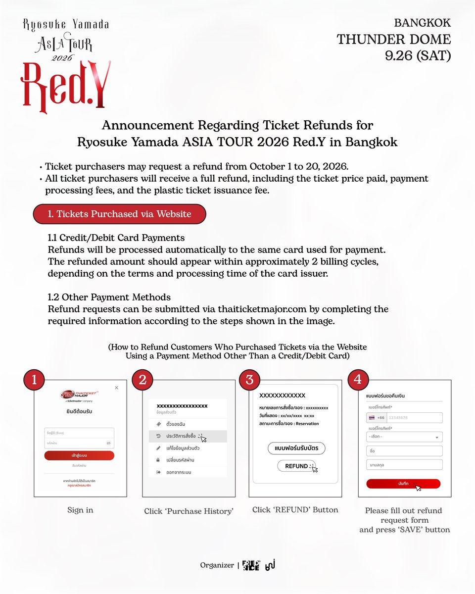 bnj_ent's tweet photo. Announcement Regarding Ticket Refunds and Pre-Order Merchandise Shipping for Ryosuke Yamada ASIA TOUR 2026 Red.Y in Bangkok

1️⃣ Ticket Refunds

• Ticket purchasers may request a refund from October 1 to 20, 2026.
• All ticket purchasers will receive a full refund, including the ticket price paid, payment processing fees, and the plastic ticket issuance fee.

1. Tickets Purchased via Website

💳 1.1 Credit/Debit Card Payments
Refunds will be processed automatically to the same card used for payment. The refunded amount should appear within approximately 2 billing cycles, depending on the terms and processing time of the card issuer.

📲 1.2 Other Payment Methods
Refund requests can be submitted via https://t.co/jFE9PGbOFE by completing the required information according to the steps shown in the image.

2. Tickets Purchased at Ticket Outlets

💳 2.1 Credit/Debit Card Payments
Refunds will be processed automatically to the same card used for payment. The refunded amount should appear within approximately 2 billing cycles, depending on the terms and processing time of the card issuer.

💵 2.2 Cash Payments
(including payments made via K PLUS, ShopeePay, TrueMoney, and QR PromptPay)

📍 You may return your ticket at any of the 11 main Thaiticketmajor outlets. The refund will be transferred to your bank account within 15 business days.

*Required documents: Original ticket (or original proof of payment if you have not yet received the physical ticket), purchaser’s ID card or passport, and a copy of the first page of the purchaser’s bank book.

📮 For customers living outside Bangkok or those unable to return the ticket in person
You may send the ticket and all required documents by Thailand Post via registered mail or EMS only to the address below.

*Required documents: Original ticket (or original proof of payment if you have not yet received the physical ticket), signed copy of the purchaser’s ID card or passport, copy of the first page of the purchaser’s bank book, and provide the purchaser’s full name, telephone number, and email address.

Please address the envelope to:
Customer Service Department
(Ticket Refund – Ryosuke Yamada ASIA TOUR 2026 Red.Y in Bangkok)
Thai Ticket Major Company (Head Office)
3199 Maleenont Tower, 27th Floor, Rama IV Road,
Khlong Tan, Khlong Toei, Bangkok 10110, Thailand

🔎 For further details and information on the required documents, please visit:
https://t.co/c2UKoZNA0z

##

2️⃣ Pre-Order Merchandise Shipping

For customers who placed an online pre-order between August 26, 2026, at 12:00 PM and September 3, 2026, at 11:59 PM (ICT), and were unable to collect their merchandise at the venue on September 26, 2026:

🚚 We will arrange for all orders to be shipped in order of purchase, for both domestic and international deliveries, at no additional shipping cost.

📩 Our team will contact you via email with further details and request your shipping address. Please keep an eye on your inbox.

Please note that deliveries may be subject to delays due to unstable weather conditions. We will do our best to dispatch all orders as soon as possible.

Thank you for your patience and understanding.

#RyosukeYamada #山田凉介
#RyosukeYamadaASIATOUR2026RedY #AreYouRedY
#FriedRiceEnt #BNJ