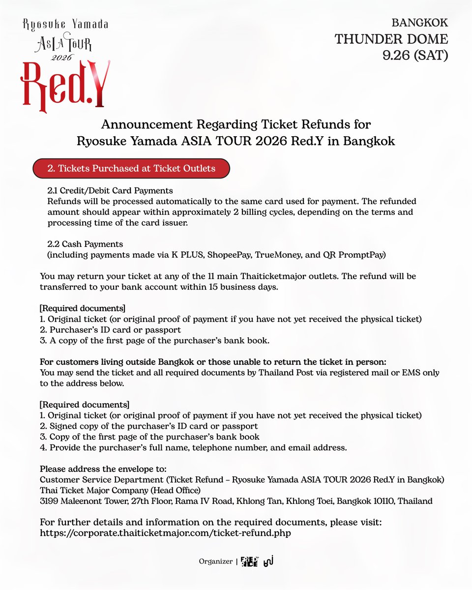 bnj_ent's tweet photo. Announcement Regarding Ticket Refunds and Pre-Order Merchandise Shipping for Ryosuke Yamada ASIA TOUR 2026 Red.Y in Bangkok

1️⃣ Ticket Refunds

• Ticket purchasers may request a refund from October 1 to 20, 2026.
• All ticket purchasers will receive a full refund, including the ticket price paid, payment processing fees, and the plastic ticket issuance fee.

1. Tickets Purchased via Website

💳 1.1 Credit/Debit Card Payments
Refunds will be processed automatically to the same card used for payment. The refunded amount should appear within approximately 2 billing cycles, depending on the terms and processing time of the card issuer.

📲 1.2 Other Payment Methods
Refund requests can be submitted via https://t.co/jFE9PGbOFE by completing the required information according to the steps shown in the image.

2. Tickets Purchased at Ticket Outlets

💳 2.1 Credit/Debit Card Payments
Refunds will be processed automatically to the same card used for payment. The refunded amount should appear within approximately 2 billing cycles, depending on the terms and processing time of the card issuer.

💵 2.2 Cash Payments
(including payments made via K PLUS, ShopeePay, TrueMoney, and QR PromptPay)

📍 You may return your ticket at any of the 11 main Thaiticketmajor outlets. The refund will be transferred to your bank account within 15 business days.

*Required documents: Original ticket (or original proof of payment if you have not yet received the physical ticket), purchaser’s ID card or passport, and a copy of the first page of the purchaser’s bank book.

📮 For customers living outside Bangkok or those unable to return the ticket in person
You may send the ticket and all required documents by Thailand Post via registered mail or EMS only to the address below.

*Required documents: Original ticket (or original proof of payment if you have not yet received the physical ticket), signed copy of the purchaser’s ID card or passport, copy of the first page of the purchaser’s bank book, and provide the purchaser’s full name, telephone number, and email address.

Please address the envelope to:
Customer Service Department
(Ticket Refund – Ryosuke Yamada ASIA TOUR 2026 Red.Y in Bangkok)
Thai Ticket Major Company (Head Office)
3199 Maleenont Tower, 27th Floor, Rama IV Road,
Khlong Tan, Khlong Toei, Bangkok 10110, Thailand

🔎 For further details and information on the required documents, please visit:
https://t.co/c2UKoZNA0z

##

2️⃣ Pre-Order Merchandise Shipping

For customers who placed an online pre-order between August 26, 2026, at 12:00 PM and September 3, 2026, at 11:59 PM (ICT), and were unable to collect their merchandise at the venue on September 26, 2026:

🚚 We will arrange for all orders to be shipped in order of purchase, for both domestic and international deliveries, at no additional shipping cost.

📩 Our team will contact you via email with further details and request your shipping address. Please keep an eye on your inbox.

Please note that deliveries may be subject to delays due to unstable weather conditions. We will do our best to dispatch all orders as soon as possible.

Thank you for your patience and understanding.

#RyosukeYamada #山田凉介
#RyosukeYamadaASIATOUR2026RedY #AreYouRedY
#FriedRiceEnt #BNJ
