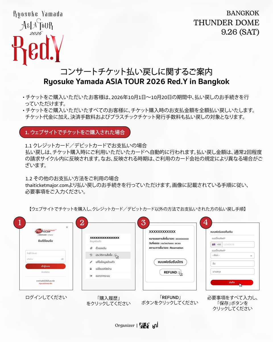 friedrice_live's tweet photo. Ryosuke Yamada ASIA TOUR 2026 Red.Y in Bangkok
チケット払い戻しおよびPre-orderグッズ配送に関するご案内

1️⃣ コンサートチケットの払い戻しについて

・チケットをご購入いただいたお客様は、2026年10月1日～10月20日の期間中、払い戻しのお手続きを行っていただけます。
・すべてのチケット購入者様を対象に、チケット購入時のお支払金額を全額払い戻しいたします。チケット代金に加え、決済手数料およびプラスチックチケット発行手数料も払い戻しの対象となります。

1. ウェブサイトでチケットをご購入された場合

💳 1.1 クレジットカード／デビットカードでお支払いの場合
払い戻しは、チケット購入時にご利用いただいたカードへ自動的に行われます。払い戻し金額は、通常2回程度の請求サイクル内にカードの利用明細へ反映されます。なお、反映される時期は、ご利用のカード会社の規定により異なる場合がございます。

📲 1.2 その他のお支払い方法をご利用の場合
https://t.co/e2b8nAKgDOより払い戻しのお手続きを行っていただけます。画像に記載されている手順に従い、必要事項をご入力ください。

2. 販売窓口でチケットをご購入された場合

💳 2.1 クレジットカード／デビットカードでお支払いの場合
払い戻しは、チケット購入時にご利用いただいたカードへ自動的に行われます。払い戻し金額は、通常2回程度の請求サイクル内にカードの利用明細へ反映されます。なお、反映される時期は、ご利用のカード会社の規定により異なる場合がございます。

💵 2.2 現金でお支払いの場合（K PLUS、ShopeePay、TrueMoney、QR PromptPayアプリを利用したお支払いを含む）

📍 Thaiticketmajorの主要11店舗のブースにて、コンサートチケットを返却していただくことで払い戻しのお手続きが可能です。払い戻し金額は、15営業日以内にご指定の銀行口座へ振り込まれます。

＜必要書類＞
・コンサートチケット原本（まだチケット原本を受け取っていない場合は、原本の支払い証明書）
・購入者本人の身分証明書
・銀行通帳の口座名義・口座番号が記載されたページのコピー

📮 地方在住の方、または店舗へのご来店が難しい場合
タイ郵便の書留郵便またはEMSのみで、チケットおよび必要書類一式をご郵送ください。

＜必要書類＞
・コンサートチケット原本（まだチケット原本を受け取っていない場合は、原本の支払い証明書）
・チケット購入者本人の身分証明書のコピー　※コピーには、本人による署名をお願いいたします。
・銀行通帳の口座名義・口座番号が記載されたページのコピー
・氏名、電話番号、メールアドレス

封筒には、以下の宛名をご記載ください。
Customer Service Department
(Ticket Refund – Ryosuke Yamada ASIA TOUR 2026 Red.Y in Bangkok)
Thai Ticket Major Company (Head Office)
3199 Maleenont Tower, 27th Floor, Rama IV Road,
Khlong Tan, Khlong Toei, Bangkok 10110, Thailand
🔎 詳細および必要書類については、以下のページをご確認ください。
https://t.co/Ba0JOMyIsu
##
2️⃣ Pre-orderグッズの配送について

2026年8月26日12:00～9月3日23:59の期間にオンラインPre-orderにてグッズをご注文いただき、2026年9月26日の会場で商品を直接お受け取りいただけなかったお客様が対象となります。
🚚 ご注文いただいた商品は、ご注文順に、タイ国内および海外へ順次発送いたします。なお、追加の送料はかかりません。

📩 配送に関する詳細および配送先住所の確認については、メールにてご連絡いたします。お手数をおかけいたしますが、メールの受信ボックスを随時ご確認くださいますようお願いいたします。

なお、天候不良などの影響により、通常より配送が遅れる場合がございます。できる限り早くお届けできるよう対応してまいりますので、何卒ご理解くださいますようお願いいたします。

この度は、皆様のご理解とご協力に心より感謝申し上げます。

#RyosukeYamada #山田凉介
#RyosukeYamadaASIATOUR2026RedY #AreYouRedY
#FriedRiceEnt #BNJ