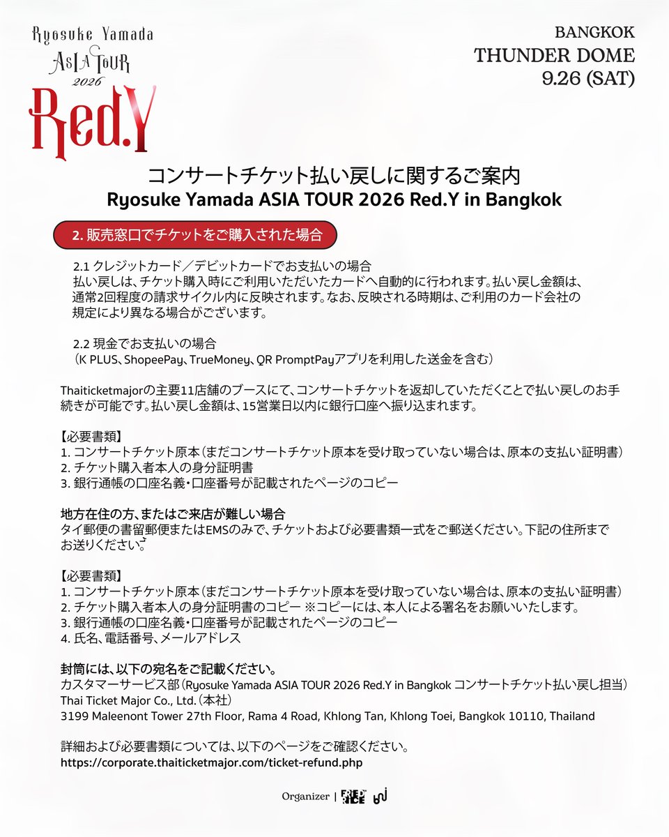 bnj_ent's tweet photo. Ryosuke Yamada ASIA TOUR 2026 Red.Y in Bangkok
チケット払い戻しおよびPre-orderグッズ配送に関するご案内

1️⃣ コンサートチケットの払い戻しについて

・チケットをご購入いただいたお客様は、2026年10月1日～10月20日の期間中、払い戻しのお手続きを行っていただけます。
・すべてのチケット購入者様を対象に、チケット購入時のお支払金額を全額払い戻しいたします。チケット代金に加え、決済手数料およびプラスチックチケット発行手数料も払い戻しの対象となります。

1. ウェブサイトでチケットをご購入された場合

💳 1.1 クレジットカード／デビットカードでお支払いの場合
払い戻しは、チケット購入時にご利用いただいたカードへ自動的に行われます。払い戻し金額は、通常2回程度の請求サイクル内にカードの利用明細へ反映されます。なお、反映される時期は、ご利用のカード会社の規定により異なる場合がございます。

📲 1.2 その他のお支払い方法をご利用の場合
https://t.co/jFE9PGbOFEより払い戻しのお手続きを行っていただけます。画像に記載されている手順に従い、必要事項をご入力ください。

2. 販売窓口でチケットをご購入された場合

💳 2.1 クレジットカード／デビットカードでお支払いの場合
払い戻しは、チケット購入時にご利用いただいたカードへ自動的に行われます。払い戻し金額は、通常2回程度の請求サイクル内にカードの利用明細へ反映されます。なお、反映される時期は、ご利用のカード会社の規定により異なる場合がございます。

💵 2.2 現金でお支払いの場合（K PLUS、ShopeePay、TrueMoney、QR PromptPayアプリを利用したお支払いを含む）

📍 Thaiticketmajorの主要11店舗のブースにて、コンサートチケットを返却していただくことで払い戻しのお手続きが可能です。払い戻し金額は、15営業日以内にご指定の銀行口座へ振り込まれます。

＜必要書類＞
・コンサートチケット原本（まだチケット原本を受け取っていない場合は、原本の支払い証明書）
・購入者本人の身分証明書
・銀行通帳の口座名義・口座番号が記載されたページのコピー

📮 地方在住の方、または店舗へのご来店が難しい場合
タイ郵便の書留郵便またはEMSのみで、チケットおよび必要書類一式をご郵送ください。

＜必要書類＞
・コンサートチケット原本（まだチケット原本を受け取っていない場合は、原本の支払い証明書）
・チケット購入者本人の身分証明書のコピー　※コピーには、本人による署名をお願いいたします。
・銀行通帳の口座名義・口座番号が記載されたページのコピー
・氏名、電話番号、メールアドレス

封筒には、以下の宛名をご記載ください。
Customer Service Department
(Ticket Refund – Ryosuke Yamada ASIA TOUR 2026 Red.Y in Bangkok)
Thai Ticket Major Company (Head Office)
3199 Maleenont Tower, 27th Floor, Rama IV Road,
Khlong Tan, Khlong Toei, Bangkok 10110, Thailand

🔎 詳細および必要書類については、以下のページをご確認ください。
https://t.co/c2UKoZNA0z

##

2️⃣ Pre-orderグッズの配送について

2026年8月26日12:00～9月3日23:59の期間にオンラインPre-orderにてグッズをご注文いただき、2026年9月26日の会場で商品を直接お受け取りいただけなかったお客様が対象となります。

🚚 ご注文いただいた商品は、ご注文順に、タイ国内および海外へ順次発送いたします。なお、追加の送料はかかりません。

📩 配送に関する詳細および配送先住所の確認については、メールにてご連絡いたします。お手数をおかけいたしますが、メールの受信ボックスを随時ご確認くださいますようお願いいたします。

なお、天候不良などの影響により、通常より配送が遅れる場合がございます。できる限り早くお届けできるよう対応してまいりますので、何卒ご理解くださいますようお願いいたします。

この度は、皆様のご理解とご協力に心より感謝申し上げます。

#RyosukeYamada #山田凉介
#RyosukeYamadaASIATOUR2026RedY #AreYouRedY
#FriedRiceEnt #BNJ