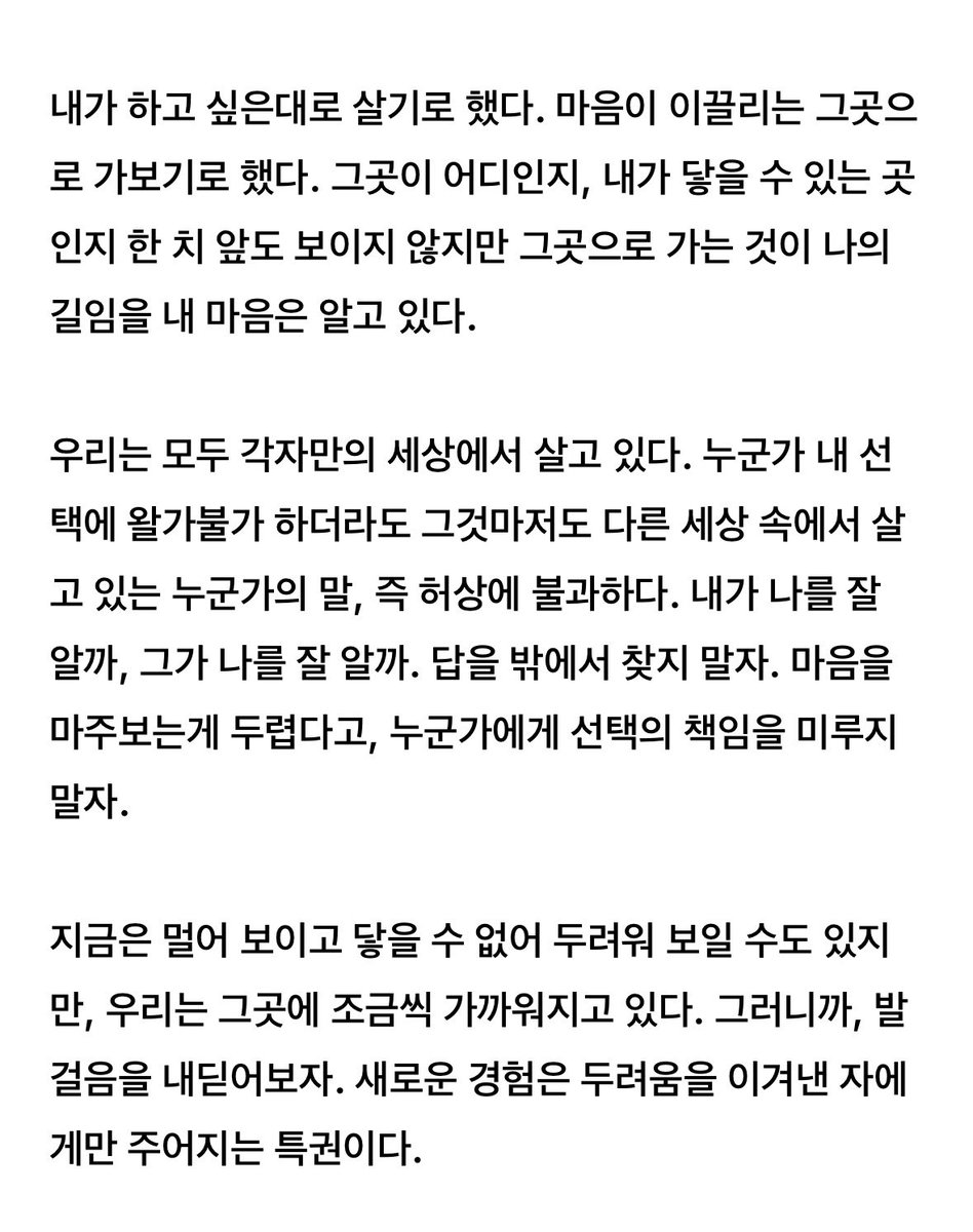 _PALEBLUEEARTH's tweet photo. 무언가 시도하는게 두려울때마다 
배경화면으로 해두고 매일 읽고 
용기를 얻었던 글

>>내가 하고 싶은대로 살기로 했다. 
마음이 이끌리는 그곳으로 가보기로 했다. 

그곳이 어디인지, 내가 닿을 수 있는 곳인지 한 치 앞도 보이지 않지만 그곳으로 가는 것이 나의 길임을 내 마음은 알고 있다<< https://t.co/shbnoDStfl