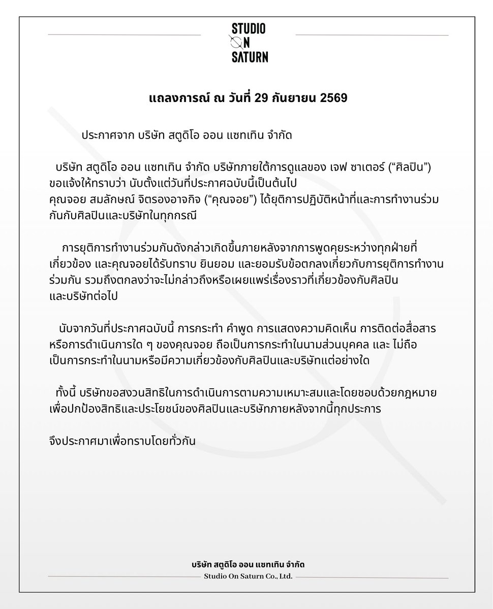 studio_onsaturn's tweet photo. ประกาศจาก บริษัท สตูดิโอ ออน แซทเทิน จำกัด

บริษัท สตูดิโอ ออน แซทเทิน จำกัด บริษัทภายใต้การดูแลของ เจฟ ซาเตอร์ (“ศิลปิน”) ขอแจ้งให้ทราบว่า นับตั้งแต่วันที่ประกาศฉบับนี้เป็นต้นไป คุณจอย สมลักษณ์ จิตรองอาจกิจ (“คุณจอย”) ได้ยุติการปฏิบัติหน้าที่และการทำงานร่วมกันกับศิลปินและบริษัทในทุกกรณี

การยุติการทำงานร่วมกันดังกล่าวเกิดขึ้นภายหลังจากการพูดคุยระหว่างทุกฝ่ายที่เกี่ยวข้อง และคุณจอยได้รับทราบ ยินยอม และยอมรับข้อตกลงเกี่ยวกับการยุติการทำงานร่วมกัน รวมถึงตกลงว่าจะไม่กล่าวถึงหรือเผยแพร่เรื่องราวที่เกี่ยวข้องกับศิลปินและบริษัทต่อไป

นับจากวันที่ประกาศฉบับนี้ การกระทำ คำพูด การแสดงความคิดเห็น การติดต่อสื่อสาร หรือการดำเนินการใด ๆ ของคุณจอย ถือเป็นการกระทำในนามส่วนบุคคล และ ไม่ถือเป็นการกระทำในนามหรือมีความเกี่ยวข้องกับศิลปินและบริษัทแต่อย่างใด

ทั้งนี้ บริษัทขอสงวนสิทธิในการดำเนินการตามความเหมาะสมและโดยชอบด้วยกฎหมาย เพื่อปกป้องสิทธิและประโยชน์ของศิลปินและบริษัทภายหลังจากนี้ทุกประการ

จึงประกาศมาเพื่อทราบโดยทั่วกัน

บริษัท สตูดิโอ ออน แซทเทิน จำกัด
29 กันยายน 2569