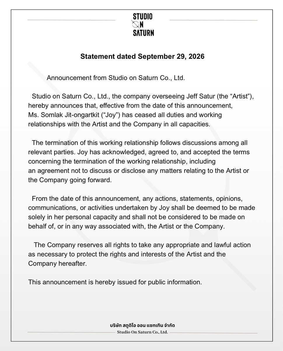 studio_onsaturn's tweet photo. Announcement from Studio on Saturn Co., Ltd.

Studio on Saturn Co., Ltd., the company overseeing Jeff Satur (the “Artist”), hereby announces that, effective from the date of this announcement, Ms. Somlak Jit-ongartkit  (“Joy”) has ceased all duties and working relationships with the Artist and the Company in all capacities.

The termination of this working relationship follows discussions among all relevant parties. Joy has acknowledged, agreed to, and accepted the terms concerning the termination of the working relationship, including an agreement not to discuss or disclose any matters relating to the Artist or the Company going forward.

From the date of this announcement, any actions, statements, opinions, communications, or activities undertaken by Joy shall be deemed to be made solely in her personal capacity and shall not be considered to be made on behalf of, or in any way associated with, the Artist or the Company.

The Company reserves all rights to take any appropriate and lawful action as necessary to protect the rights and interests of the Artist and the Company hereafter.

This announcement is hereby issued for public information.

Studio on Saturn Co., Ltd.
29 September 2026