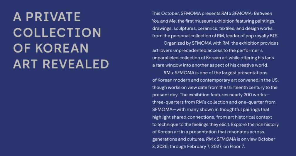 RM_supporters's tweet photo. [RM x SFMOMA: Between You and Me 전시 소개]  (SFMOMA 회지 번역)

🗓 전시기간: 2026. 10. 3. – 2027. 2. 7.
🏛 SFMOMA 7층

올해 10월, SFMOMA는 RM x SFMOMA: Between You and Me를 선보입니다🩵🤎

미술관에서 BTS의 리더 RM의 개인 소장품을 다루는 첫 전시로, 회화와 드로잉, 조각, 도자기, 텍스타일, 디자인 작품 등을 아우릅니다.

RM과 SFMOMA가 함께 기획한 이번 전시는 미술 애호가들에게 RM이 수집해온 특별한 한국 미술 컬렉션을 가까이에서 만날 수 있는 전례 없는 기회를 제공하는 동시에, 팬들에게는 그의 창작 세계를 이루는 또 다른 면을 들여다볼 수 있는 특별한 창을 열어줍니다.

RM x SFMOMA는 미국에서 열리는 한국 근현대미술 전시 가운데 최대 규모 중 하나로, 전시 작품의 시대적 범위는 13세기부터 오늘날까지 이릅니다.

전시에는 약 200점의 작품이 소개되며, 이 가운데 4분의 3은 RM의 소장품, 나머지 4분의 1은 SFMOMA의 소장품으로 구성됩니다. 많은 작품이 미술사적 맥락과 기법, 작품이 불러일으키는 감정 등 서로 간의 연결성을 조명하는 방식으로 세심하게 배치되었습니다. 

세대와 문화를 잇는 이번 전시를 통해 한국 미술의 풍성한 역사와 이야기를 만나보세요.

🔗 기사 원문 : https://t.co/rhy7rCaiw6

ㅡ 
RM X SFMOMA
CURATED BY RM
#RMxSFMOMA
#ArtThatStaysWithYou

#RM #BTSRM #김남준 #namjoon