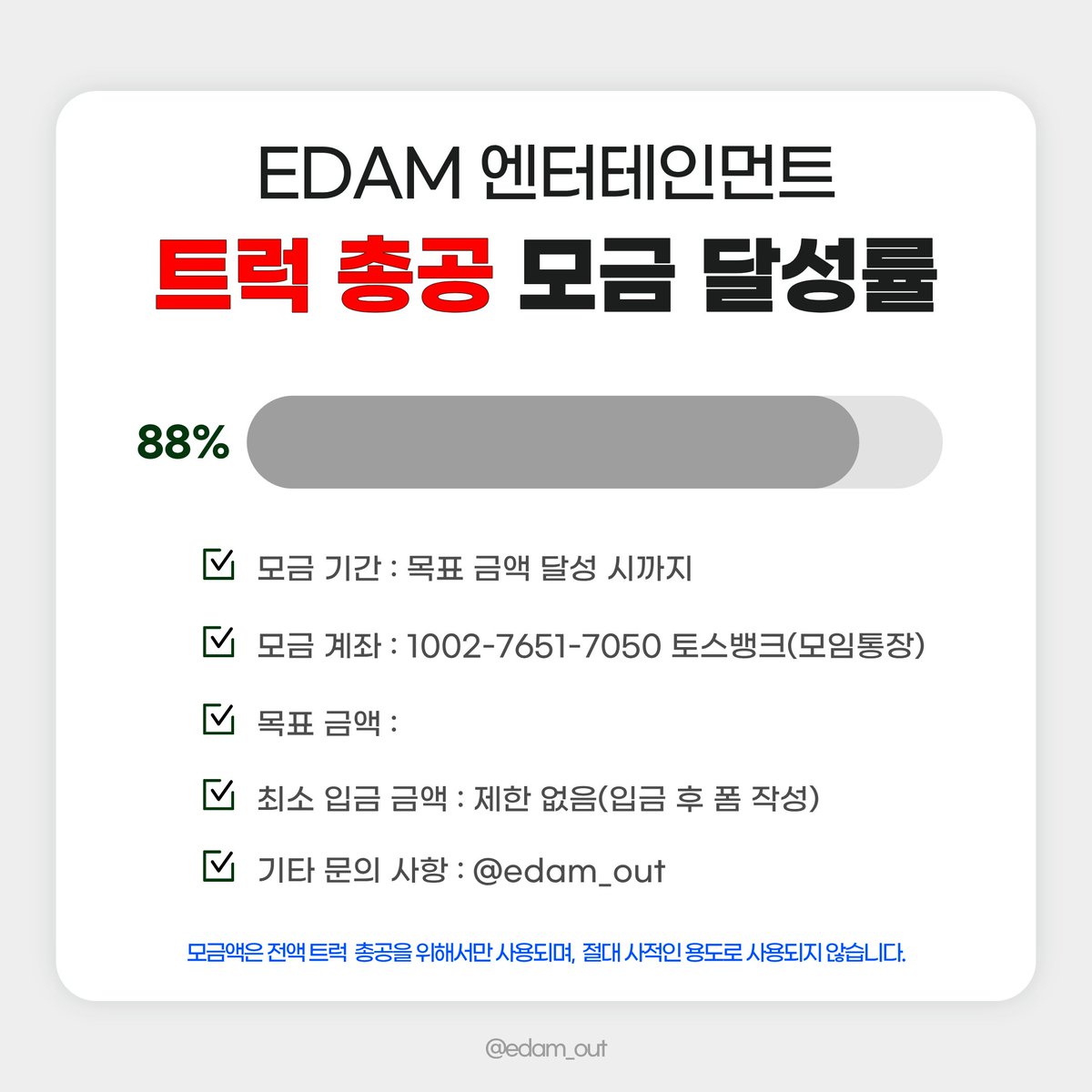 edamout's tweet photo. 2026. 09. 29. 23:00 기준 
트럭 총공 모금액 88% 달성‼️

많은 참여 부탁드립니다❤️‍🔥

📅 모금 기간
2026.09.19(토) ~ 목표액 달성 시

🏦 모금 계좌
토스뱅크 1002-7651-7050 ㅇㅈㅇ (모임통장)

⚠️ 최종 모금액에 따라 트럭 크기, 일정, 차량 대 수 등이 정해질 예정입니다. 입금 후 취소 및 환불이 불가하오니 신중하게 참여해 주시기 바랍니다.

⚠️ 최소 입금액 제한은 없으며, 50,000원 이상 모금 참여자 분들에게만 정산 내역서가 발송됩니다.

문의 사항은 DM 또는 카톡 채널로 부탁드립니다.