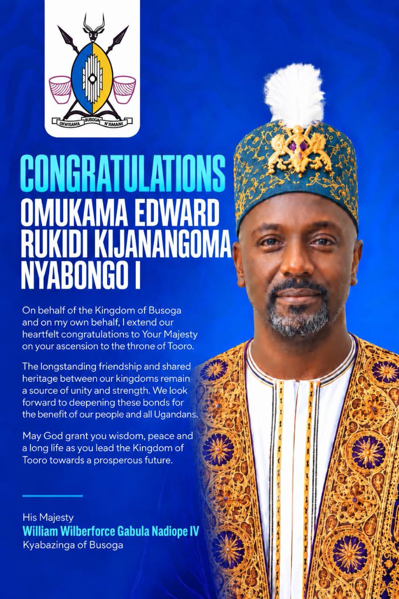KingNadiopeIV's tweet photo. CONGRATULATIONS

Omukama Edward Rukidi Kijanangoma Nyabongo I

On behalf of the Kingdom of Busoga and on my own behalf, I congratulate Your Majesty on your ascension to the throne of Tooro.

May God grant you wisdom, peace and a long life of service to your people. We look forward to strengthening the friendship between our kingdoms.

His Majesty William Wilberforce Gabula Nadiope IV
Kyabazinga of Busoga

@toorokingdom