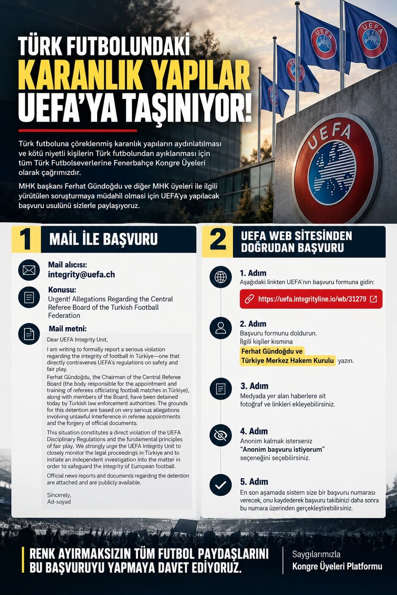 fenerkongre's tweet photo. Türk futboluna çöreklenmiş karanlık yapıların aydınlatılması ve kötü niyetli kişilerin Türk futbolundan ayıklanması için tüm Türk Futbolseverlerine Fenerbahçe Kongre Üyeleri olarak çağrımızdır.
MHK başkanı Ferhat Gündoğdu ve diğer MHK üyeleri ile ilgili yürütülen soruşturmaya müdahil olması için Uefa'ya yapılacak başvuru usulünü sizlerle paylaşmak istiyoruz.

İlk seçenek olan mail ile başvuru için yapılacakları ve ikinci seçenek olan doğrudan şikayet başvurusuna ait detayları aşağıdadır:

1. Seçenek Mail ile Başvuru

*Mail alıcısı:* integrity@uefa.ch

*Konusu:* Urgent! Allegations Regarding the Central Referee Board of the Turkish Football Federation

*Mail metni:* Dear UEFA Integrity Unit,
I am writing to formally report a serious violation regarding the integrity of football in Türkiye—one that directly contravenes UEFA’s regulations on safety and fair play.
Ferhat Gündoğdu, the Chairman of the Central Referee Board (the body responsible for the appointment and training of referees officiating football matches in Türkiye), along with members of the Board, have been detained today by Turkish law enforcement authorities. The grounds for this detention are based on very serious allegations involving unlawful interference in referee appointments and the forgery of official documents.
This situation constitutes a direct violation of the UEFA Disciplinary Regulations and the fundamental principles of fair play. We strongly urge the UEFA Integrity Unit to closely monitor the legal proceedings in Türkiye and to initiate an independent investigation into the matter in order to safeguard the integrity of European football.
Official news reports and documents regarding the detention are attached and are publicly available.

Sincerely,
Ad-soyad

2. Seçenek Uefa Web sitesinden doğrudan başvuru yolu:

• Öncelikle https://t.co/gucamfR6xQ linkiyle ilgili başvuru formunun yer aldığı sitedeki başvuru formu doldurulacak,
• ⁠İlgili kişiler kısmına Ferhat Gündoğdu ve Türkiye Merkez Hakem Kurulu yazılacak,
• ⁠Medyada yer alan haberlere ait fotoğraf ve linkleri ekleyebilirsiniz. 
• ⁠Anonim kalmak isterseniz anonim başvuru istiyorum seçeneğini seçebilirsiniz
• ⁠En son aşamada sistem, size bir başvuru numarası verecek onu kaydederek başvuru takibinizi daha sonra bu numara üzerinden gerçekleştirebilirsiniz.

Renk ayırmaksızın tüm futbol paydaşlarının bu başvuruyu yapmaya davet ediyoruz.

Saygılarımızla

Kongre Üyeleri Platformu