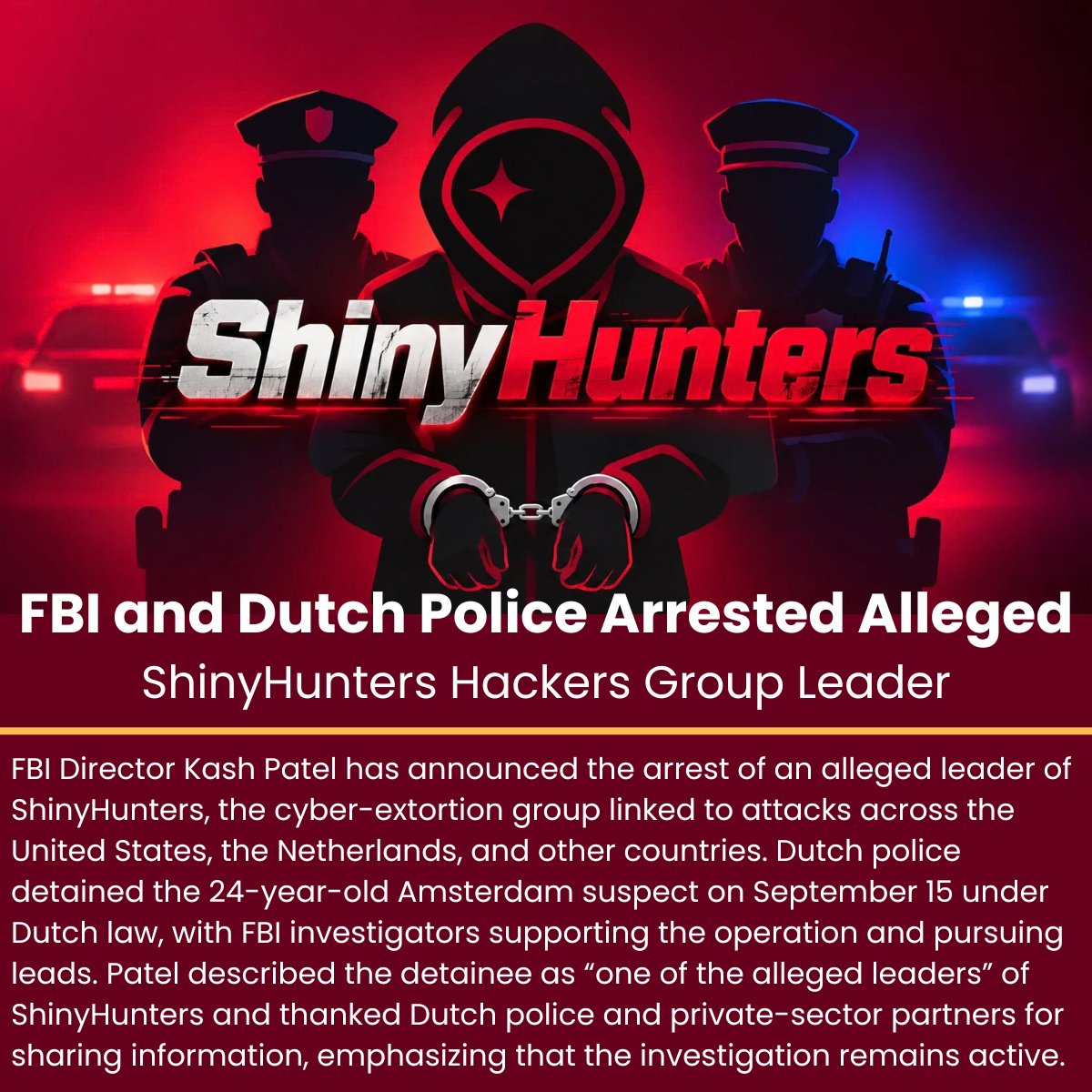 The_Cyber_News's tweet photo. FBI and Dutch Police Arrested Alleged ShinyHunters Hackers Group Leader 

Details: https://t.co/KPcfcpKxht

FBI Director Kash Patel has announced the arrest of an alleged leader of ShinyHunters, the cyber-extortion group linked to attacks across the United States, the Netherlands, and other countries.

Dutch police detained the 24-year-old Amsterdam suspect on September 15 under Dutch law, with FBI investigators supporting the operation and pursuing leads. Patel described the detainee as “one of the alleged leaders” of ShinyHunters and thanked Dutch police and private-sector partners for sharing information, emphasizing that the investigation remains active.

#cybersecuritynews